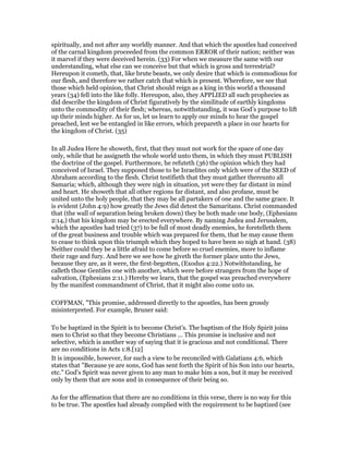spiritually, and not after any worldly manner. And that which the apostles had conceived
of the carnal kingdom proceeded from the common ERROR of their nation; neither was
it marvel if they were deceived herein. (33) For when we measure the same with our
understanding, what else can we conceive but that which is gross and terrestrial?
Hereupon it cometh, that, like brute beasts, we only desire that which is commodious for
our flesh, and therefore we rather catch that which is present. Wherefore, we see that
those which held opinion, that Christ should reign as a king in this world a thousand
years (34) fell into the like folly. Hereupon, also, they APPLIED all such prophecies as
did describe the kingdom of Christ figuratively by the similitude of earthly kingdoms
unto the commodity of their flesh; whereas, notwithstanding, it was God’s purpose to lift
up their minds higher. As for us, let us learn to apply our minds to hear the gospel
preached, lest we be entangled in like errors, which prepareth a place in our hearts for
the kingdom of Christ. (35)
In all Judea Here he showeth, first, that they must not work for the space of one day
only, while that he assigneth the whole world unto them, in which they must PUBLISH
the doctrine of the gospel. Furthermore, he refuteth (36) the opinion which they had
conceived of Israel. They supposed those to be Israelites only which were of the SEED of
Abraham according to the flesh. Christ testifieth that they must gather thereunto all
Samaria; which, although they were nigh in situation, yet were they far distant in mind
and heart. He showeth that all other regions far distant, and also profane, must be
united unto the holy people, that they may be all partakers of one and the same grace. It
is evident (John 4:9) how greatly the Jews did detest the Samaritans. Christ commanded
that (the wall of separation being broken down) they be both made one body, (Ephesians
2:14,) that his kingdom may be erected everywhere. By naming Judea and Jerusalem,
which the apostles had tried (37) to be full of most deadly enemies, he foretelleth them
of the great business and trouble which was prepared for them, that he may cause them
to cease to think upon this triumph which they hoped to have been so nigh at hand. (38)
Neither could they be a little afraid to come before so cruel enemies, more to inflame
their rage and fury. And here we see how he giveth the former place unto the Jews,
because they are, as it were, the first-begotten, (Exodus 4:22.) Notwithstanding, he
calleth those Gentiles one with another, which were before strangers from the hope of
salvation, (Ephesians 2:11.) Hereby we learn, that the gospel was preached everywhere
by the manifest commandment of Christ, that it might also come unto us.
COFFMAN, "This promise, addressed directly to the apostles, has been grossly
misinterpreted. For example, Bruner said:
To be baptized in the Spirit is to become Christ's. The baptism of the Holy Spirit joins
men to Christ so that they become Christians ... This promise is inclusive and not
selective, which is another way of saying that it is gracious and not conditional. There
are no conditions in Acts 1:8.[12]
It is impossible, however, for such a view to be reconciled with Galatians 4:6, which
states that "Because ye are sons, God has sent forth the Spirit of his Son into our hearts,
etc." God's Spirit was never given to any man to make him a son, but it may be received
only by them that are sons and in consequence of their being so.
As for the affirmation that there are no conditions in this verse, there is no way for this
to be true. The apostles had already complied with the requirement to be baptized (see
 