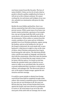 own home remain frozen like the poles. The laws of
nature forbid it. Unless our love be of such a kind as
greatly to disturb a godless neighborhood at home, it
will not set on fire a distant continent. We cannot
overleap the vice and misery and irreligion of our own
city, and pitch our missionaries with power by ship
into India.
Besides the more hidden spiritual law, there is an
obvious material fact that will in these circumstances
prevent success. While a great mass of our home com
munity remain unchristian, specimens of our popula
tion, cast up in foreign lands like drift-wood on the
ocean shores, will counteract effectually the efforts of
the missionaries. WJien settlers or seamen from this
country, partakers of our name and our civilization,
partakers too of our Christian profession, appear among
the heathen, and act as the heathen do, the way of
the Gospel is obstructed; the work stands still, or goes
backward. A ship heaves in sight in a bay on the coast
of Africa, where Christian missionaries have long la
bored among the rude natives. The ship hoists British
colors, and the men speak our language, and claim kin
dred with the missionaries. When they open the hatches
of their ship, it is found that the cargo consists of rum
for barter with the natives. It is found on trial that,
besides the mischief which rum is fitted in its own
nature to inflict on an uncivilized tribe, the article is
so grossly adulterated that it produces a wide-spread
sickness, and endangers life. The discovered cheat re-
acts, in the minds of simple savages, against the mis
sionaries and their message.
It would be a great mistake to abstain from foreign
work till the home field be completely brought under
culture: this counsel is sometimes given to missionaries
by men who are not Christians at all. We must not
fall into that trap. Some at home harden their hearts
against the Gospel, and some abroad are predisposed
to receive it. We must hasten to go out to the utter
most parts of the earth with our message; but we must
 