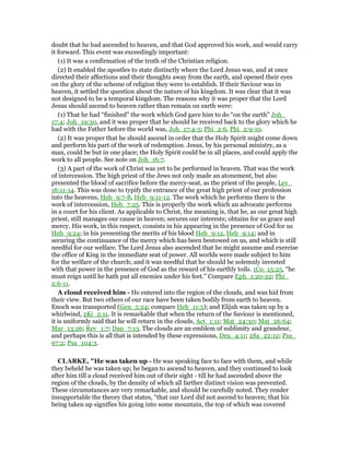 doubt that he had ascended to heaven, and that God approved his work, and would carry
it forward. This event was exceedingly important:
(1) It was a confirmation of the truth of the Christian religion.
(2) It enabled the apostles to state distinctly where the Lord Jesus was, and at once
directed their affections and their thoughts away from the earth, and opened their eyes
on the glory of the scheme of religion they were to establish. If their Saviour was in
heaven, it settled the question about the nature of his kingdom. It was clear that it was
not designed to be a temporal kingdom. The reasons why it was proper that the Lord
Jesus should ascend to heaven rather than remain on earth were:
(1) That he had “finished” the work which God gave him to do “on the earth” Joh_
17:4; Joh_19:30, and it was proper that he should be received back to the glory which he
had with the Father before the world was, Joh_17:4-5; Phi_2:6, Phi_2:9-10.
(2) It was proper that he should ascend in order that the Holy Spirit might come down
and perform his part of the work of redemption. Jesus, by his personal ministry, as a
man, could be but in one place; the Holy Spirit could be in all places, and could apply the
work to all people. See note on Joh_16:7.
(3) A part of the work of Christ was yet to be performed in heaven. That was the work
of intercession. The high priest of the Jews not only made an atonement, but also
presented the blood of sacrifice before the mercy-seat, as the priest of the people, Lev_
16:11-14. This was done to typify the entrance of the great high priest of our profession
into the heavens, Heb_9:7-8, Heb_9:11-12. The work which he performs there is the
work of intercession, Heb_7:25. This is properly the work which an advocate performs
in a court for his client. As applicable to Christ, the meaning is, that he, as our great high
priest, still manages our cause in heaven; secures our interests; obtains for us grace and
mercy. His work, in this respect, consists in his appearing in the presence of God for us
Heb_9:24; in his presenting the merits of his blood Heb_9:12, Heb_9:14; and in
securing the continuance of the mercy which has been bestowed on us, and which is still
needful for our welfare. The Lord Jesus also ascended that he might assume and exercise
the office of King in the immediate seat of power. All worlds were made subject to him
for the welfare of the church; and it was needful that he should be solemnly invested
with that power in the presence of God as the reward of his earthly toils. 1Co_15:25, “he
must reign until he hath put all enemies under his feet.” Compare Eph_1:20-22; Phi_
2:6-11.
A cloud received him - He entered into the region of the clouds, and was hid from
their view. But two others of our race have been taken bodily from earth to heaven.
Enoch was transported (Gen_5:24; compare Heb_11:5); and Elijah was taken up by a
whirlwind, 2Ki_2:11. It is remarkable that when the return of the Saviour is mentioned,
it is uniformly said that he will return in the clouds, Act_1:11; Mat_24:30; Mat_26:64;
Mar_13:26; Rev_1:7; Dan_7:13. The clouds are an emblem of sublimity and grandeur,
and perhaps this is all that is intended by these expressions, Deu_4:11; 2Sa_22:12; Psa_
97:2; Psa_104:3.
CLARKE, "He was taken up - He was speaking face to face with them, and while
they beheld he was taken up; he began to ascend to heaven, and they continued to look
after him till a cloud received him out of their sight - till he had ascended above the
region of the clouds, by the density of which all farther distinct vision was prevented.
These circumstances are very remarkable, and should be carefully noted. They render
insupportable the theory that states, “that our Lord did not ascend to heaven; that his
being taken up signifies his going into some mountain, the top of which was covered
 