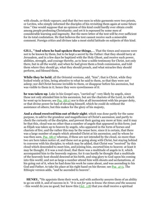 with clouds, or thick vapours; and that the two men in white garments were two priests,
or Levites, who simply informed the disciples of his revisiting them again at some future
time.” One would suppose that an opinion of this kind could hardly ever obtain credit
among people professing Christianity; and yet it is espoused by some men of
considerable learning and ingenuity. But the mere letter of the text will be ever sufficient
for its total confutation. He that believes the text cannot receive such a miserable
comment. Foreign critics and divines take a most sinful latitude on subjects of this kind.
GILL, "And when he had spoken these things,.... That the times and seasons were
not to be known by them, but to be kept a secret by the Father: that they should tarry at
Jerusalem, and in a few days be baptized with the Holy Ghost, and receive such power,
abilities, strength, and courage thereby, as to bear a noble testimony for Christ, not only
there, but in all the world; and when he had given them a fresh commission, and told
them where they should go, what they should preach, and what miracles they should
perform, and blessed them,
While they be held; all the Oriental versions, add, "him"; that is Christ, while they
looked wistly at him, being attentive to what he said to them, so that they were not
asleep; nor did Christ become invisible to them, or disappear before his ascension, but
was visible to them in it; hence they were eyewitnesses of it:
he was taken up. Luke in his Gospel says, "carried up": very likely by angels, since
these not only attended him in his ascension, but are the chariots of the Lord, in which
he went up to heaven; see Psa_68:17 nor is this at all inconsistent with his proper deity,
or that divine power he had of elevating himself, which he could do without the
assistance of others; but this makes for the glory of his majesty,
And a cloud received him out of their sight; which was done partly for the same
purpose, to add to the grandeur and magnificence of Christ's ascension; and partly to
check the curiosity of the disciples, and prevent their gazing any more at him: and it may
be that this, cloud was no other than a number of angels that appeared in this form; just
as Elijah was taken up to heaven by angels, who appeared in the form of horses and
chariots of fire; and the rather this may be the sense here, since it is certain, that there
was a large number of angels which attended Christ at his ascension; and by whom he
was then seen, Psa_68:17 whereas, if these are not intended by the cloud, no more than
two are here taken notice of, and these not as going along with Christ, but staying behind
to converse with his disciples; to which may be added, that Christ was "received" by this
cloud which descended to meet him, and joining him, escorted him to heaven: at least it
may be thought, if it was a real cloud, that there was a multitude of angels in it, which
accompanied him to the heavenly regions; for it can hardly be thought that a multitude
of the heavenly host should descend at his birth, and sing glory to God upon his coming
into this world; and not as large a number attend him with shouts and acclamations, at
his going out of it, when he had done his work he came about, and was ascending to his
God and Father, to take his place at his right hand on his throne; see Psa_47:5. The
Ethiopic version adds, "and he ascended to heaven".
HE RY, "He appoints them their work, and with authority assures them of an ability
to go on with it, and of success in it. “It is not for you to know the times and the seasons
- this would do you no good; but know this (Act_1:8) that you shall receive a spiritual
 