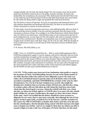 unapproachable, the devoted, the timely-happy? No, but common men who by God’s
grace have lived their common lives in the paths of purity and duty, the lowly, the
undeceitful, the unmalicious, the uncorrupt. Who shall ascend into the hill of the Lord,
or who shall rise up in His holy place? Even he that hath clean hands and a pure heart;
he who doeth the thing which is right and speaketh the truth from his heart.
III. The third is a lesson of holy fear. If you be an impenitent and hardened sinner, and
will continue impenitent and hardened still, then fear; for then to you the lesson of
Christ’s Ascension is a lesson of wrath and doom.
IV. But, lastly, if you be loving justice and mercy, and walking humbly with your God, if
you be striving, however faintly, to be true and pure and good, then the lesson of the
Ascension is a lesson of hope. It is a pledge to us of that forgiveness which Christ died to
win. For Christ is our Intercessor. And therefore when we are summoned to the bar of
God’s judgment-seat, we may hope; for the soft rainbow, like unto an emerald, encircles
it, and we have an Intercessor. Humble, yet unabashed, may we stand where the very
seraphs must veil their faces with their wings, for He is by our side. With the thought of
such an Intercessor as this, is not the lesson of the Ascension a lesson of infinite peace
and hope?
F. W. Farrar, The Fall of Man, p. 97.
COKE, "Acts 1:9. A CLOUD received him, &c.— That is, some bright appearance like a
CLOUDaccompanied by angels. It was for majesty, and not for necessity, that our Lord
used the ministration of angels on this occasion. See 2 Kings 2:11. Our Lord ascended
into heaven from the mount of Olives, at or near the place where he had been
apprehended and bound, and whence he had been led away like a felon to be tried for his
life, insulted, scourged, and condemned to crucifixion. He now goes off in triumph from
the same mountain into a place and state worthy of his innocence and infinite dignity.
See the NOTE on Luke 24:50 and the Reflections on that ch
CALVI , "9.The readers may learn out of our Institutions what profit we reap by
the ascension of Christ. otwithstanding, because it is one of the chiefest points of
our faith, therefore doth Luke endeavor more diligently to prove the same; yea,
rather, the Lord himself meant to put the same out of all doubt, when as he hath
ascended so manifestly, and hath CO FIRMED the certainty of the same by other
circumstances. For, if so be it he had vanished away secretly, then might the
disciples have doubted what was become of him; (39) but now, sith that they, being
in so plain a place, (40) saw him taken up with whom they had been conversant,
whom also they heard speak even now, whom they beheld with their eyes, whom
also they see taken out of their sight by a CLOUD, there is no cause why they should
doubt whither he was gone. Furthermore, the angels are there also to bear witness
of the same. And it was needful that the history should have been set down so
diligently for our cause, that we may know assuredly, that although the Son of God
appear nowhere upon earth, yet doth he live in the heavens. And this seemeth to be
the reason why THE CLOUD did overshadow him, before such time as he did enter
into his celestial glory; that his disciples being content with their measure (41) might
cease to inquire any further. And we are taught by them that our mind is not able to
ascend so high as to take a full view of the glory of Christ; therefore, let this cloud
 