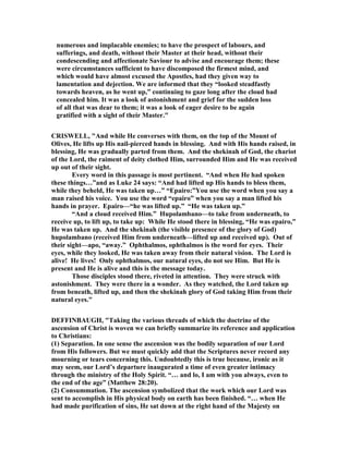 numerous and implacable enemies; to have the prospect of labours, and
sufferings, and death, without their Master at their head, without their
condescending and affectionate Saviour to advise and encourage them; these
were circumstances sufficient to have discomposed the firmest mind, and
which would have almost excused the Apostles, had they given way to
lamentation and dejection. We are informed that they “looked steadfastly
towards heaven, as he went up,” continuing to gaze long after the cloud had
concealed him. It was a look of astonishment and grief for the sudden loss
of all that was dear to them; it was a look of eager desire to be again
gratified with a sight of their Master."
CRISWELL, "And while He converses with them, on the top of the Mount of
Olives, He lifts up His nail-pierced hands in blessing. And with His hands raised, in
blessing, He was gradually parted from them. And the shekinah of God, the chariot
of the Lord, the raiment of deity clothed Him, surrounded Him and He was received
up out of their sight.
Every word in this passage is most pertinent. “And when He had spoken
these things…”and as Luke 24 says: “And had lifted up His hands to bless them,
while they beheld, He was taken up…” “Epairo:”You use the word when you say a
man raised his voice. You use the word “epairo” when you say a man lifted his
hands in prayer. Epairo—“he was lifted up.” “He was taken up.”
“And a cloud received Him.” Hupolambano—to take from underneath, to
receive up, to lift up, to take up: While He stood there in blessing, “He was epairo,”
He was taken up. And the shekinah (the visible presence of the glory of God)
hupolambano (received Him from underneath—lifted up and received up). Out of
their sight—apo, “away.” Ophthalmos, ophthalmos is the word for eyes. Their
eyes, while they looked, He was taken away from their natural vision. The Lord is
alive! He lives! Only ophthalmos, our natural eyes, do not see Him. But He is
present and He is alive and this is the message today.
Those disciples stood there, riveted in attention. They were struck with
astonishment. They were there in a wonder. As they watched, the Lord taken up
from beneath, lifted up, and then the shekinah glory of God taking Him from their
natural eyes."
DEFFI BAUGH, "Taking the various threads of which the doctrine of the
ascension of Christ is woven we can briefly summarize its reference and application
to Christians:
(1) Separation. In one sense the ascension was the bodily separation of our Lord
from His followers. But we must quickly add that the Scriptures never record any
mourning or tears concerning this. Undoubtedly this is true because, ironic as it
may seem, our Lord’s departure inaugurated a time of even greater intimacy
through the ministry of the Holy Spirit. “… and lo, I am with you always, even to
the end of the age” (Matthew 28:20).
(2) Consummation. The ascension symbolized that the work which our Lord was
sent to accomplish in His physical body on earth has been finished. “… when He
had made purification of sins, He sat down at the right hand of the Majesty on
 