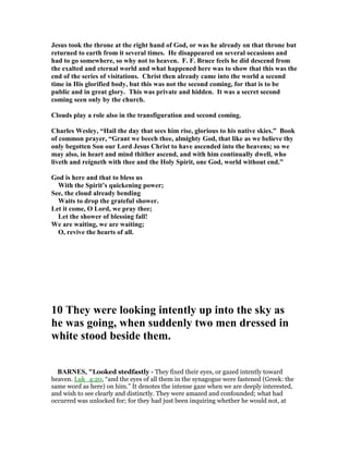 Jesus took the throne at the right hand of God, or was he already on that throne but
returned to earth from it several times. He disappeared on several occasions and
had to go somewhere, so why not to heaven. F. F. Bruce feels he did descend from
the exalted and eternal world and what happened here was to show that this was the
end of the series of visitations. Christ then already came into the world a second
time in His glorified body, but this was not the second coming, for that is to be
public and in great glory. This was private and hidden. It was a secret second
coming seen only by the church.
Clouds play a role also in the transfiguration and second coming.
Charles Wesley, “Hail the day that sees him rise, glorious to his native skies.” Book
of common prayer, “Grant we beech thee, almighty God, that like as we believe thy
only begotten Son our Lord Jesus Christ to have ascended into the heavens; so we
may also, in heart and mind thither ascend, and with him continually dwell, who
liveth and reigneth with thee and the Holy Spirit, one God, world without end.”
God is here and that to bless us
With the Spirit’s quickening power;
See, the cloud already bending
Waits to drop the grateful shower.
Let it come, O Lord, we pray thee;
Let the shower of blessing fall!
We are waiting, we are waiting;
O, revive the hearts of all.
10 They were looking intently up into the sky as
he was going, when suddenly two men dressed in
white stood beside them.
BAR ES, "Looked stedfastly - They fixed their eyes, or gazed intently toward
heaven. Luk_4:20, “and the eyes of all them in the synagogue were fastened (Greek: the
same word as here) on him.” It denotes the intense gaze when we are deeply interested,
and wish to see clearly and distinctly. They were amazed and confounded; what had
occurred was unlocked for; for they had just been inquiring whether he would not, at
 