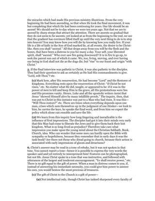 the miracles which had made His previous ministry illustrious. From the very
beginning He had been ascending, so that when He took the final movement, it was
but completing that which He had been continuing for years. Our life should be an
ascent! We should not be to-day where we were ten years ago. Not that we are to
ascend by sharp steeps that attract the attention. There are ascents so gradual that
they do not seem to be ascents; yet looked at as from the beginning to the end, we see
that the gradient has evermore lifted itself up until the very next thing to do is to step
into heaven! You may know how you will die by knowing how you really live. If your
life is a life of faith in the Son of God marked by, at all events, the desire to be Christ-
like, then you shall “ascend.” All that drops away from you will be the flesh and the
bones, that have been a distress to you for many a day. Your self, your liberated
spirit, shall “ascend.” Who ever saw fire going downward? It is in fire to go up, to
seek the parent sun out of which it came. We, too, living, moving, and ever having
our being in God shall not die as the dogs die, but “rise” to our fount and origin “with
Christ.”
5. If the final interview was pathetic to Christ, it was also pathetic to the disciples.
They had their question to ask as certainly as He had His commandments to give.
“Lord, wilt Thou”? etc.
(1) Mark how, after His resurrection, He had become “Lord” and the Restorer of
kingdoms. Everything rests upon the resurrection of Christ: “if Christ be not
risen,” etc. No matter what He did, taught, or appeared to be: if it was in the
power of men to kill and keep Him in the grave, all His protestations were lies
and His promises vanity. Hence, Luke and all the apostolic writers insist that
Jesus “showed Himself alive by many infallible proofs.” The inquiry, then, that
was put to Christ in this instance was put to a Man who had risen. It was this—
“Wilt Thou restore?” etc. There are times when everything depends upon one
man, crises which sum themselves up in the judgment of one thinker—we look to
him, he carries the keys, he speaks the final word, and from him we expect the
policy which alone can ennoble and save the life.
(2) We learn from this inquiry how long-lingering and ineradicable is the
influence of first impressions. The disciples had got it into their minds very early
that this Man had come to liberate the Jews and to give them back their lost
kingdom. What is so long-lived as prejudice? Therefore take care what
impression you make upon the young mind about the Christian Sabbath, Book,
Church, idea. Who can wonder that some men can hardly open the Bible with
sympathy or hopefulness, because they remember that in early days it was the
task-book? Are there not those who dread going to church, because their action is
associated with early impressions of gloom and dreariness?
6. Christ’s answer may be read in a tone of rebuke, but it was not spoken in that
tone. You cannot report a tone—hence it is possible to express the very words the
speaker said and yet entirely to misrepresent him! Features can be photographed,
but not life. Jesus Christ spoke in a tone that was instructive, and followed with
utterances of the largest and tenderest encouragement. “Ye shall receive power,” etc.
There is no gift equal to the gift of power. When a man in distress comes to you, if,
instead of answering his immediate necessity, you could give him power to answer
his own, you would bestow the most precious of treasures.
(1) The gift of Christ to the Church is a gift of power—
(a) Not intellectual only, though Christ has indeed sharpened every faculty of
 