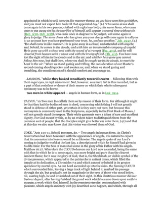 appointed in which he will come in like manner thence, as you have seen him go thither,
and you must not expect him back till that appointed day.” (1.) “This same Jesus shall
come again in his own person, clothed with a glorious body; this same Jesus, who came
once to put away sin by the sacrifice of himself, will appear a second time without sin
(Heb_9:26, Heb_9:28), who came once in disgrace to be judged, will come again in
glory to judge. The same Jesus who has given you your charge will come again to call you
to an account how you have performed your trust; he, and not another,” Job_19:27. (2.)
“He shall come in like manner. He is gone away in a cloud, and attended with angels;
and, behold, he comes in the clouds, and with him an innumerable company of angels!
He is gone up with a shout and with the sound of a trumpet (Psa_47:5), and he will
descend from heaven with a shout and with the trump of God, 1Th_4:16. You have now
lost the sight of him in the clouds and in the air; and whither he is gone you cannot
follow him now, but shall then, when you shall be caught up in the clouds, to meet the
Lord in the air.” When we stand gazing and trifling, the consideration of our Master's
second coming should quicken and awaken us; and, when we stand gazing and
trembling, the consideration of it should comfort and encourage us.
JAMISON, "while they looked steadfastly toward heaven — following Him with
their eager eyes, in rapt amazement. Not, however, as a mere fact is this recorded, but as
a part of that resistless evidence of their senses on which their whole subsequent
testimony was to be borne.
two men in white apparel — angels in human form, as in Luk_24:4.
CALVIN, "10.Two men He calleth them so by reason of their form. For although it might
be that they had the bodies of men in deed, concerning which thing I will not greatly
stand in defense of either part, yet certain it is they were not men; but because this
metonymia is commonly used in the Scriptures, especially in the First Book of Moses, I
will not greatly stand thereupon. Their white garments were a token of rare and excellent
dignity. For God meant by this, as by an evident token to distinguish them from the
common sort of people, that the disciples might give better ear unto them; (42) and that
at this day we also may know that this vision was showed them of God.
COKE, "Acts 1:10-11. Behold two men, &c.— Two angels in human form. As Christ's
resurrection had been honoured with the appearance of angels, it is natural to expect
that his ascension into heaven would be so likewise. The angels spake of our Lord's
coming to judgethe world at the last day, a description of which he himself had given in
his life-time: For the Son of man shall come in the glory of his Father with his angels.
Matthew 16:27. Wherefore the CLOUDwhereon our Lord now ascended, being the same
with that in which he is to come again, was more bright and pure than the clearest
lambent flame; for it was the glory of God, that is, the Shechinah, or visible symbol of the
divine presence, which appeared to the patriarchs in antient times, which filled the
temple at its dedication, 2 Chronicles 7:3 and which cannot be beheld in its greater
splendour by mortal eyes. As our Lord ascended up into the skies, the flaming CLOUD
which surrounded him, leaving a large track of light behind it, marked his passage
through the air, but gradually lost its magnitude in the eyes of those who stood below,
till, soaring high, he and it vanished out of their sight. In this illustrious manner did our
Saviour depart, after having finished the grand work which he came down upon earth to
execute; a work which God himself, in the remotest eternity, contemplated with
pleasure, which angels antiently with joy described as to happen, and which, through all
 