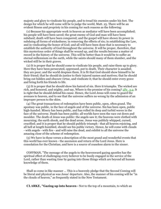 majesty and glory to vindicate his people, and to tread his enemies under his feet. The
design for which he will come will be to judge the world, Matt. 25. There will be an
evident fitness and propriety in his coming for such reasons as the following:
(1) Because his appropriate work in heaven as mediator will have been accomplished;
his people will have been saved; the great enemy of God and man will have been
subdued; death will have been conquered; and the gospel will have shown its power in
subduing all forms of wickedness; in removing the effects of sin; in establishing the Law,
and in vindicating the honor of God; and all will have been done that is necessary to
establish the authority of God throughout the universe. It will be proper, therefore, that
this mysterious order of things shall be wound up, and the results become a matter of
record in the history of the universe. This will be better than it would be to suffer an
eternal millennium on the earth, while the saints should many of them slumber, and the
wicked still be in their graves.
(2) It is proper that he should come to vindicate his people, and raise them up to glory.
Here they have been persecuted, oppressed, put to death. Their character is assailed;
they are poor; and the world despises them. It is fit that God should show himself to be
their friend; that he should do justice to their injured names and motives; that he should
bring out hidden and obscure virtue, and vindicate it; that he should enter every grave
and bring forth his friends to life.
(3) It is proper that he should show his hatred of sin. Here it triumphs. The wicked are
rich, and honored, and mighty, and say, Where is the promise of his coming? 2Pe_3:4. It
is right that he should defend his cause. Hence, the Lord Jesus will come to guard the
avenues to heaven, and to see that the universe suffers no wrong by the admission of an
improper person to the skies.
(4) The great transactions of redemption have been public, open, often grand. The
apostasy was public, in the face of angels and of the universe. Sin has been open, public
high-handed. Misery has been public, and has rolled its deep and turbid waves in the
face of the universe. Death has been public; all worlds have seen the race cut down and
moulder. The death of Jesus was public: the angels saw it; the heavens were clothed with
mourning; the earth shook, and the dead arose. Jesus was publicly whipped, cursed,
crucified; and it is proper that he should publicly triumph - that all heaven rejoicing, and
all hell at length humbled, should see his public victory. Hence, he will come with clouds
- with angels - with fire - and will raise the dead, and exhibit to all the universe the
amazing close of the scheme of redemption.
(5) We have in these verses a description of the most grand and wonderful events that
this world has ever known - the ascension and return of the Lord Jesus. Here is
consolation for the Christian; and here is a source of ceaseless alarm to the sinner.
COFFMAN, "The message of the angels to the heavenward gazing apostles has the
spiritual effect of challenging every believer to be busily engaged in the service of the
Lord, rather than wasting time by gazing into those things which are beyond all human
knowledge of them.
Shall so come in like manner ... This is a heavenly pledge that the Second Coming will
be literal and physical as was Jesus' departure. Also, the manner of his coming will be "in
the clouds of heaven," as frequently stated in the New Testament.
CLARKE, "Gazing up into heaven - Not to the top of a mountain, to which an
 