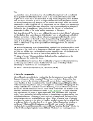 Was—
I. A transition period. It stood midway between Christ’s completed work on earth and
the unopened work of the Spirit from heaven. In the history of redemption the first
chapter closed on the day of the Incarnation. A long, dreary, chequered period that had
been, but it was succeeded by one in all respects the reverse—brief, bright with heaven,
and, though ending tragically, bringing life and immortality to light. But it was reserved
for the Spirit to make this good, and His dispensation, the last chapter, was now to open.
But ere the curtain should be drawn, a breathing time of ten days was in the wisdom of
God to take place. It was like the “silence in heaven, for the space of half an hour”
between the breaking of the “seals” and the appearance of the angels.
II. A time of felt need. The eleven were told that they were to be their Master’s witnesses,
but they had no clear comprehension of the tale they were to tell, and could not but feel
that they had neither position, culture, influence, nor any ground to hope for success
save in their assurance of the truth of their story, and the help they might receive in
telling it. As they thought of this what sinkings would come over them, which would
rather be intensified, as day after day found them in the upper room, but for some
counteractive.
III. A time of expectancy. How often would they recall and find it indispensable to recall
the promise of the Father—ill as they understood what it meant. Yet being charged not to
stir till it was fulfilled, they could not but hope that it would bring a full qualification for
their arduous mission. But it was no time of silent waiting, for it was—
IV. A time of prayer. Who can doubt that the burden of the supplication was the
promised power. But besides this it was—
V. A time of fraternal conference. They could hardly have prayed without intermission;
and it is only reasonable to assume that the intervals would be filled up with the
interchange of recollections and encouragements.
VI. It was a time of action (verses 15-26.) (D. Brown, D. D.)
Waiting for the promise
It is on Thursday, probably in the evening, that the disciples return to Jerusalem. Did
they expect to receive it that very night? This we know not; but we do know that then
opened a new era in the intercourse of man with heaven. As they began to pray, how
would they find all their conceptions of the Majesty on high changed! The glory of the
Father encompassing a human form, a beaming from a human brow! Mingling with this
first joy for the Master’s exaltation would be the feeling, “He has entered for us within
the veil! He maketh intercession for us!” Hush! which of the-twelve is it that says to the
brethren—“Let us ask the Father in His name”? (Joh_16:23-24). The angels had often
sung together over the prayer of repenting sinners, Now, for the first time, they hear
prayers authorised and accredited by the name of the Only-begotten of the Father. That
name has just been set “above every name”; and as it echoes through the host on high,
with the solemn joy of a hundred believing voices, “things in heaven” bow. What must
have been that moment for the saints in Paradise, who had seen the Saviour afar off, but
never known the joy of praying directly in His name! Father Abraham had “rejoiced to
see His day.” What would be His gladness now? David, what would be “the things”
which, in that wonderful moment, his voice would sing, “touching the King”? Oh, the joy
of that first hour of praying in the name of Christ! What short and burning petitions
 