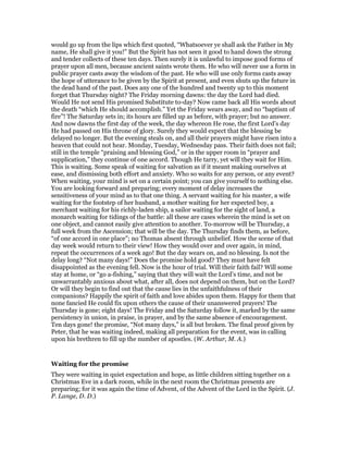 would go up from the lips which first quoted, “Whatsoever ye shall ask the Father in My
name, He shall give it you!” But the Spirit has not seen it good to hand down the strong
and tender collects of these ten days. Then surely it is unlawful to impose good forms of
prayer upon all men, because ancient saints wrote them. He who will never use a form in
public prayer casts away the wisdom of the past. He who will use only forms casts away
the hope of utterance to be given by the Spirit at present, and even shuts up the future in
the dead hand of the past. Does any one of the hundred and twenty up to this moment
forget that Thursday night? The Friday morning dawns: the day the Lord had died.
Would He not send His promised Substitute to-day? Now came back all His words about
the death “which He should accomplish.” Yet the Friday wears away, and no “baptism of
fire”! The Saturday sets in; its hours are filled up as before, with prayer; but no answer.
And now dawns the first day of the week, the day whereon He rose, the first Lord’s day
He had passed on His throne of glory. Surely they would expect that the blessing be
delayed no longer. But the evening steals on, and all their prayers might have risen into a
heaven that could not hear. Monday, Tuesday, Wednesday pass. Their faith does not fail;
still in the temple “praising and blessing God,” or in the upper room in “prayer and
supplication,” they continue of one accord. Though He tarry, yet will they wait for Him.
This is waiting. Some speak of waiting for salvation as if it meant making ourselves at
ease, and dismissing both effort and anxiety. Who so waits for any person, or any event?
When waiting, your mind is set on a certain point; you can give yourself to nothing else.
You are looking forward and preparing; every moment of delay increases the
sensitiveness of your mind as to that one thing. A servant waiting for his master, a wife
waiting for the footstep of her husband, a mother waiting for her expected boy, a
merchant waiting for his richly-laden ship, a sailor waiting for the sight of land, a
monarch waiting for tidings of the battle: all these are cases wherein the mind is set on
one object, and cannot easily give attention to another. To-morrow will be Thursday, a
full week from the Ascension; that will be the day. The Thursday finds them, as before,
“of one accord in one place”; no Thomas absent through unbelief. How the scene of that
day week would return to their view! How they would over and over again, in mind,
repeat the occurrences of a week ago! But the day wears on, and no blessing. Is not the
delay long? “Not many days!” Does the promise hold good? They must have felt
disappointed as the evening fell. Now is the hour of trial. Will their faith fail? Will some
stay at home, or “go a-fishing,” saying that they will wait the Lord’s time, and not be
unwarrantably anxious about what, after all, does not depend on them, but on the Lord?
Or will they begin to find out that the cause lies in the unfaithfulness of their
companions? Happily the spirit of faith and love abides upon them. Happy for them that
none fancied He could fix upon others the cause of their unanswered prayers! The
Thursday is gone; eight days! The Friday and the Saturday follow it, marked by the same
persistency in union, in praise, in prayer, and by the same absence of encouragement.
Ten days gone! the promise, “Not many days,” is all but broken. The final proof given by
Peter, that he was waiting indeed, making all preparation for the event, was in calling
upon his brethren to fill up the number of apostles. (W. Arthur, M. A.)
Waiting for the promise
They were waiting in quiet expectation and hope, as little children sitting together on a
Christmas Eve in a dark room, while in the next room the Christmas presents are
preparing; for it was again the time of Advent, of the Advent of the Lord in the Spirit. (J.
P. Lange, D. D.)
 