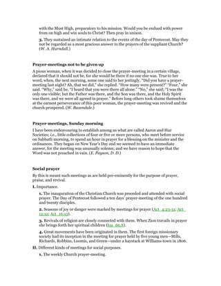 with the Most High, preparatory to his mission. Would you be endued with power
from on high and win souls to Christ? Then pray in unison.
3. They sustained an intimate relation to the events of the day of Pentecost. May they
not be regarded as a most gracious answer to the prayers of the suppliant Church?
(W. A. Hurndall.)
Prayer-meetings not to be given up
A pious woman, when it was decided to close the prayer-meeting in a certain village,
declared that it should not be, for she would be there if no one else was. True to her
word, when, the next morning, some one said to her jestingly, “Did you have a prayer-
meeting last night? Ah, that we did,” she replied. “How many were present?” “Four,” she
said. “Why,” said he, “I heard that you were there all alone.” “No,” she said; “I was the
only one visible; but the Father was there, and the Son was there, and the Holy Spirit
was there, and we were all agreed in prayer.” Before long others took shame themselves
at the earnest perseverance of this poor woman, the prayer-meeting was revived and the
church prospered. (W. Baxendale.)
Prayer-meetings, Sunday morning
I have been endeavouring to establish among us what are called Aaron and Hur
Societies; i.e., little collections of four or five or more persons, who meet before service
on Sabbath morning, to spend an hour in prayer for a blessing on the minister and the
ordinances. They began on New Year’s Day and we seemed to have an immediate
answer, for the meeting was unusually solemn; and we have reason to hope that the
Word was not preached in vain. (E. Payson, D. D.)
Social prayer
By this is meant such meetings as are held pre-eminently for the purpose of prayer,
praise, and revival.
I. Importance.
1. The inauguration of the Christian Church was preceded and attended with social
prayer. The Day of Pentecost followed a ten days’ prayer-meeting of the one hundred
and twenty disciples.
2. Seasons of joy or danger were marked by meetings for prayer (Act_4:23-31; Act_
12:12; Act_16:13).
3. Revivals of religion are closely connected with them. When Zion travails in prayer
she brings forth her spiritual children (Isa_66:8).
4. Great movements have been originated in them. The first foreign missionary
society had its inception in the meeting for prayer held by five young men—Mills,
Richards, Robbins, Loomis, and Green—under a haystack at Williams-town in 1806.
II. Different kinds of meetings for social purposes.
1. The weekly Church prayer-meeting.
 