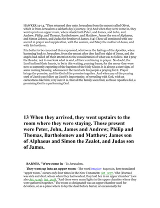 HAWKER 12-14, "Then returned they unto Jerusalem from the mount called Olivet,
which is from Jerusalem a sabbath day’s journey. (13) And when they were come in, they
went up into an upper room, where abode both Peter, and James, and John, and
Andrew, Philip, and Thomas, Bartholomew, and Matthew, James the son of Alphaeus,
and Simon Zelotes, and Judas the brother of James. (14) These all continued with one
accord in prayer and supplication, with the women, and Mary the mother of Jesus, and
with his brethren.
It is better to be conceived than expressed, what were the feelings of the Apostles, when
hastening back to Jerusalem, from the mount after they had lost sight of Jesus, and the
angels had called off their attention to the consideration of what was to follow. But I pray
the Reader, not to overlook what is said, of their continuing in prayer. No doubt, the
Lord inclined their hearts, to be in this waiting, praying frame, for the mercy they were
now so earnestly expecting of the baptism of the Holy Ghost. It is always a sure sign, of
some coming blessing, whensoever the Lord sets his people a praying for it. Prayer
brings the promise, and the God of the promise together. And when any of the praying
seed of Jacob can follow up Jacob’s importunity, of wrestling with God, with an
earnestness like him; very sure it is, that all the family soon find, as those Apostles did, a
promising God is a performing God.
13 When they arrived, they went upstairs to the
room where they were staying. Those present
were Peter, John, James and Andrew; Philip and
Thomas, Bartholomew and Matthew; James son
of Alphaeus and Simon the Zealot, and Judas son
of James.
BAR ES, "Were come in - To Jerusalem.
They went up into an upper room - The word ᆓπερሬον huperoōn, here translated
“upper room,” occurs only four times in the New Testament: Act_9:37, “She (Dorcas)
was sick and died; whom when they had washed, they laid her in an upper chamber” (see
also Act_9:39); Act_20:8, “And there were many lights in the upper chamber where they
were gathered together.” The room so designated was an upper chamber used for
devotion, or as a place where to lay the dead before burial, or occasionally for
 
