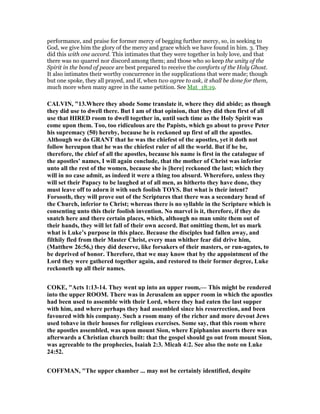 performance, and praise for former mercy of begging further mercy, so, in seeking to
God, we give him the glory of the mercy and grace which we have found in him. 3. They
did this with one accord. This intimates that they were together in holy love, and that
there was no quarrel nor discord among them; and those who so keep the unity of the
Spirit in the bond of peace are best prepared to receive the comforts of the Holy Ghost.
It also intimates their worthy concurrence in the supplications that were made; though
but one spoke, they all prayed, and if, when two agree to ask, it shall be done for them,
much more when many agree in the same petition. See Mat_18:19.
CALVI , "13.Where they abode Some translate it, where they did abide; as though
they did use to dwell there. But I am of that opinion, that they did then first of all
use that HIRED room to dwell together in, until such time as the Holy Spirit was
come upon them. Too, too ridiculous are the Papists, which go about to prove Peter
his supremacy (50) hereby, because he is reckoned up first of all the apostles.
Although we do GRA T that he was the chiefest of the apostles, yet it doth not
follow hereupon that he was the chiefest ruler of all the world. But if he be,
therefore, the chief of all the apostles, because his name is first in the catalogue of
the apostles’ names, I will again conclude, that the mother of Christ was inferior
unto all the rest of the women, because she is [here] reckoned the last; which they
will in no case admit, as indeed it were a thing too absurd. Wherefore, unless they
will set their Papacy to be laughed at of all men, as hitherto they have done, they
must leave off to adorn it with such foolish TOYS. But what is their intent?
Forsooth, they will prove out of the Scriptures that there was a secondary head of
the Church, inferior to Christ; whereas there is no syllable in the Scripture which is
consenting unto this their foolish invention. o marvel is it, therefore, if they do
snatch here and there certain places, which, although no man smite them out of
their hands, they will let fall of their own accord. But omitting them, let us mark
what is Luke’s purpose in this place. Because the disciples had fallen away, and
filthily fled from their Master Christ, every man whither fear did drive him,
(Matthew 26:56,) they did deserve, like forsakers of their masters, or run-agates, to
be deprived of honor. Therefore, that we may know that by the appointment of the
Lord they were gathered together again, and restored to their former degree, Luke
reckoneth up all their names.
COKE, "Acts 1:13-14. They went up into an upper room,— This might be rendered
into the upper ROOM. There was in Jerusalem an upper room in which the apostles
had been used to assemble with their Lord, where they had eaten the last supper
with him, and where perhaps they had assembled since his resurrection, and been
favoured with his company. Such a room many of the richer and more devout Jews
used tohave in their houses for religious exercises. Some say, that this room where
the apostles assembled, was upon mount Sion, where Epiphanius asserts there was
afterwards a Christian church built: that the gospel should go out from mount Sion,
was agreeable to the prophecies, Isaiah 2:3. Micah 4:2. See also the note on Luke
24:52.
COFFMA , "The upper chamber ... may not be certainly identified, despite
 