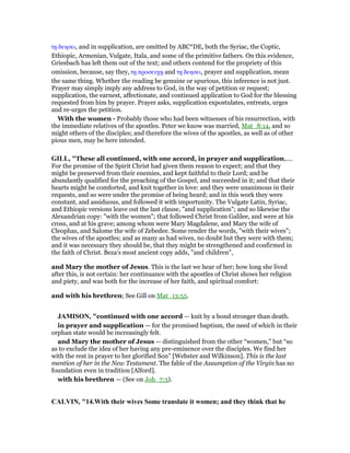 τᇽ δεησει, and in supplication, are omitted by ABC*DE, both the Syriac, the Coptic,
Ethiopic, Armenian, Vulgate, Itala, and some of the primitive fathers. On this evidence,
Griesbach has left them out of the text; and others contend for the propriety of this
omission, because, say they, τᇽ προσευχᇽ and τᇽ δεησει, prayer and supplication, mean
the same thing. Whether the reading be genuine or spurious, this inference is not just.
Prayer may simply imply any address to God, in the way of petition or request;
supplication, the earnest, affectionate, and continued application to God for the blessing
requested from him by prayer. Prayer asks, supplication expostulates, entreats, urges
and re-urges the petition.
With the women - Probably those who had been witnesses of his resurrection, with
the immediate relatives of the apostles. Peter we know was married, Mat_8:14, and so
might others of the disciples; and therefore the wives of the apostles, as well as of other
pious men, may be here intended.
GILL, "These all continued, with one accord, in prayer and supplication,....
For the promise of the Spirit Christ had given them reason to expect; and that they
might be preserved from their enemies, and kept faithful to their Lord; and be
abundantly qualified for the preaching of the Gospel, and succeeded in it; and that their
hearts might be comforted, and knit together in love: and they were unanimous in their
requests, and so were under the promise of being heard; and in this work they were
constant, and assiduous, and followed it with importunity. The Vulgate Latin, Syriac,
and Ethiopic versions leave out the last clause, "and supplication"; and so likewise the
Alexandrian copy: "with the women"; that followed Christ from Galilee, and were at his
cross, and at his grave; among whom were Mary Magdalene, and Mary the wife of
Cleophas, and Salome the wife of Zebedee. Some render the words, "with their wives";
the wives of the apostles; and as many as had wives, no doubt but they were with them;
and it was necessary they should be, that they might be strengthened and confirmed in
the faith of Christ. Beza's most ancient copy adds, "and children",
and Mary the mother of Jesus. This is the last we hear of her; how long she lived
after this, is not certain: her continuance with the apostles of Christ shows her religion
and piety, and was both for the increase of her faith, and spiritual comfort:
and with his brethren; See Gill on Mat_13:55.
JAMISO , "continued with one accord — knit by a bond stronger than death.
in prayer and supplication — for the promised baptism, the need of which in their
orphan state would be increasingly felt.
and Mary the mother of Jesus — distinguished from the other “women,” but “so
as to exclude the idea of her having any pre-eminence over the disciples. We find her
with the rest in prayer to her glorified Son” [Webster and Wilkinson]. This is the last
mention of her in the New Testament. The fable of the Assumption of the Virgin has no
foundation even in tradition [Alford].
with his brethren — (See on Joh_7:3).
CALVI , "14.With their wives Some translate it women; and they think that he
 