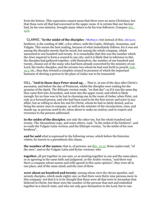 from the history. This expression cannot mean that there were no more Christians, but
that these were all that had convened in the upper room. It is certain that our Saviour
had, by his own ministry, brought many others to be his true followers. Compare 1Co_
15:6.
CLARKE, "In the midst of the disciples - Μαθητων; but instead of this, αδελφων,
brethren, is the reading of ABC, a few others, with the Coptic, Ethiopic, Armenian, and
Vulgate. This seems the best reading, because of what immediately follows; for it was not
among the disciples merely that he stood, but among the whole company, which
amounted to one hundred and twenty. It is remarkable that this was the number which
the Jews required to form a council in any city; and it is likely that in reference to this
the disciples had gathered together, with themselves, the number of one hundred and
twenty, chosen out of the many who had been already converted by the ministry of our
Lord, the twelve disciples, and the seventy-two whom he had sent forth to preach, Luk_
10:1, etc., thus they formed a complete council in presence of which the important
business of electing a person in the place of Judas was to be transacted.
GILL, "And in those days Peter stood up,.... That is, in one of the days after Christ's
ascension, and before the day of Pentecost, whilst the disciples were waiting for the
promise of the Spirit. The Ethiopic version reads, "on that day"; as if it was the same day
they came first into Jerusalem, and went into the upper room; and which is likely
enough; for no time was to be lost in choosing one in the room of Judas; when Peter, not
only as a forward person, and who had been used to be the first mover and actor in any
affair; but as willing to show his zeal for Christ, whom he had so lately denied, and as
being the senior man in company, as well as the minister of the circumcision, rises, and
stands up, as persons used to do, when about to make an oration, and in respect and
reverence to the persons addressed:
in the midst of the disciples; not only the other ten, but the whole hundred and
twenty. The Alexandrian copy, and some others, read, "in the midst of the brethren", and
so reads the Vulgate Latin version; and the Ethiopic version, "in the midst of his own
brethren",
and he said what is expressed in the following verses, which before the historian
relates, he inserts in a parenthesis this clause,
the number of the names; that is, of persons; see Rev_11:13. Some copies read, "of
the men", and so the Vulgate Latin and Syriac versions; who
together, all put together in one sum, or as meeting together in one and the same place,
or as agreeing in the same faith and judgment, so the Arabic version, "and there was
there a company whose names and wills agreed in this same opinion"; they were all in
one place, and of the same mind; and the sum of them
were about an hundred and twenty; among whom were the eleven apostles, and
seventy disciples, which made eighty one; so that there were thirty nine persons more in
this company: not that it is to be thought that these were all that were in Jerusalem that
believed in Christ; but these were the number of the persons that met and embodied
together in a church state, and who not only gave themselves to the Lord, but to one
 