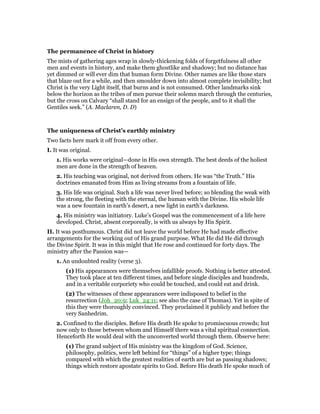 The permanence of Christ in history
The mists of gathering ages wrap in slowly-thickening folds of forgetfulness all other
men and events in history, and make them ghostlike and shadowy; but no distance has
yet dimmed or will ever dim that human form Divine. Other names are like those stars
that blaze out for a while, and then smoulder down into almost complete invisibility; but
Christ is the very Light itself, that burns and is not consumed. Other landmarks sink
below the horizon as the tribes of men pursue their solemn march through the centuries,
but the cross on Calvary “shall stand for an ensign of the people, and to it shall the
Gentiles seek.” (A. Maclaren, D. D)
The uniqueness of Christ’s earthly ministry
Two facts here mark it off from every other.
I. It was original.
1. His works were original—done in His own strength. The best deeds of the holiest
men are done in the strength of heaven.
2. His teaching was original, not derived from others. He was “the Truth.” His
doctrines emanated from Him as living streams from a fountain of life.
3. His life was original. Such a life was never lived before; so blending the weak with
the strong, the fleeting with the eternal, the human with the Divine. His whole life
was a new fountain in earth’s desert, a new light in earth’s darkness.
4. His ministry was initiatory. Luke’s Gospel was the commencement of a life here
developed. Christ, absent corporeally, is with us always by His Spirit.
II. It was posthumous. Christ did not leave the world before He had made effective
arrangements for the working out of His grand purpose. What He did He did through
the Divine Spirit. It was in this might that He rose and continued for forty days. The
ministry after the Passion was—
1. An undoubted reality (verse 3).
(1) His appearances were themselves infallible proofs. Nothing is better attested.
They took place at ten different times, and before single disciples and hundreds,
and in a veritable corporiety who could be touched, and could eat and drink.
(2) The witnesses of these appearances were indisposed to belief in the
resurrection (Joh_20:9; Luk_24:11; see also the case of Thomas). Yet in spite of
this they were thoroughly convinced. They proclaimed it publicly and before the
very Sanhedrim.
2. Confined to the disciples. Before His death He spoke to promiscuous crowds; hut
now only to those between whom and Himself there was a vital spiritual connection.
Henceforth He would deal with the unconverted world through them. Observe here:
(1) The grand subject of His ministry was the kingdom of God. Science,
philosophy, politics, were left behind for “things” of a higher type; things
compared with which the greatest realities of earth are but as passing shadows;
things which restore apostate spirits to God. Before His death He spoke much of
 