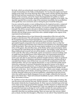 the body, which was miraculously rescued and buried in a new tomb, prepared by
Joseph of Arimathaea in the Valley of Jehoshaphat. For two days the angels were heard
singing at the tomb, but on the third day their songs ceased, and the Apostles then knew
that the body had been transferred to Paradise. St. Thomas was indeed vouchsafed a
glimpse of her ascension, and at his request she dropped him her girdle as a token,
whereupon he went to his brother Apostles and declared her sepulchre to be empty. The
Apostles regarded this as merely a sign of his customary incredulity, but on production
of the girdle they were convinced, and on visiting the grave found the body gone.
Can any contrast be greater or more striking between the inspired narrative, composed
for the purpose of ministering to godly life and practice, and such legendary fables as
this, invented to gratify mere human curiosity, or to secure a temporary controversial
triumph? The Divine narrative shrouds in thickest darkness details which have no
spiritual significance, no direct bearing on the work of man’s salvation. The human fable
intrudes into the things unseen, and revels with a childish delight in the regions of the
supernatural and miraculous.
What a striking likeness do we trace between the composition of the Acts and of the
Gospels in this direction! The self-restraint of the evangelical writers is wondrous. Had
the Evangelists been mere human biographers, how they would have delighted to
expatiate on the childhood and youth and earlier years of Christ’s manhood. The
apocryphal Gospels composed in the second and third centuries show us what Our
Gospels would have been had they been written by men destitute of an abundant supply
of the Divine Spirit. They enter into the most minute incidents of our Lord’s childhood,
tell us of His games, His schoolboy days, of the flashes of the supernatural glory which
ever betrayed the awful Being who lay hidden beneath. The Gospels, on the other hand,
fling a hallowed and reverent veil over all the details, or almost all the details, of our
Lord’s early life. They tell us of His birth, and its circumstances and surroundings, that
we might learn the needful lesson of the infinite glory, the transcendent greatness of
lowliness and humiliation. They give us a glimpse of our Lord’s development when
twelve years old, that we may learn the spiritual strength and force which are produced
through the discipline of obedience and patient waiting upon God; and then all else is
concealed from human vision till the hour was come for the manifestation of the full-
orbed God-Man. And as it was with the Eternal Son, so was it with that earthly parent
whom the consensus of universal Christendom has agreed to honour as the type of
devout faith, of humble submission, of loving motherhood. Fable has grown thick round
her in mere human narrative, but when we turn to the inspired Word, whether in the
Gospels or in the Acts, - for it is all the same in both, - we find a story simple, restrained,
and yet captivating in all its details, ministering indeed to no prurient curiosity, yet rich
in all the materials which serve to devout meditation, culminating in this last record,
where the earthly parent finally disappears from out of sight, eclipsed by the heavenly
glory of the Divine Son:-"These all continued steadfastly in prayer, with the women, and
Mary, the mother of Jesus."
IV. And then we have the record of the apostolic election, which is rich in teaching. We
note the person who took the first step, and his character, so thoroughly in unison with
that picture which the four Gospels present. St. Peter was not a forward man in the bad
sense of the word, but he possessed that energetic, forcible character to which men yield
a natural leadership. Till St. Paul appeared St. Peter was regarded as the spokesman of
the apostolic band, just as during our Lord’s earthly ministry the same position was by
tacit consent accorded to him. He was one of those men who cannot remain inactive,
especially when they see anything wanting. There are some men who can see a defect
just as clearly, but their first thought is, What have I to do with it? They behold the need,
 
