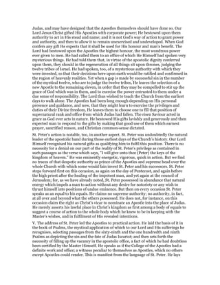 Judas, and may have designed that the Apostles themselves should have done so. Our
Lord Jesus Christ gifted His Apostles with corporate power; He bestowed upon them
authority to act in His stead and name; and it is not God’s way of action to grant power
and authority, and then to allow it to remain unexercised and undeveloped. When God
confers any gift He expects that it shall be used for His honour and man’s benefit. The
Lord had bestowed upon the Apostles the highest honour, the most wondrous power
ever given to men. He had called them to an office of which He Himself had spoken very
mysterious things. He had told them that, in virtue of the apostolic dignity conferred
upon them, they should in the regeneration of all things sit upon thrones, judging the
twelve tribes of Israel. He had spoken, too, of a mysterious authority with which they
were invested, so that their decisions here upon earth would be ratified and confirmed in
the region of heavenly realities. Yet when a gap is made by successful sin in the number
of the mystical twelve, who are to judge the twelve tribes, He leaves the selection of a
new Apostle to the remaining eleven, in order that they may be compelled to stir up the
grace of God which was in them, and to exercise the power entrusted to them under a
due sense of responsibility. The Lord thus wished to teach the Church from the earliest
days to walk alone. The Apostles had been long enough depending on His personal
presence and guidance, and now, that they might learn to exercise the privileges and
duties of their Divine freedom, He leaves them to choose one to fill that position of
supernatural rank and office from which Judas had fallen. The risen Saviour acted in
grace as God ever acts in nature. He bestowed His gifts lavishly and generously and then
expected man to respond to the gifts by making that good use of them which earnest
prayer, sanctified reason, and Christian common-sense dictated.
St. Peter’s action is notable, too, in another aspect. St. Peter was undoubtedly the natural
leader of the apostolic band during those earliest days of the Church’s history. Our Lord
Himself recognised his natural gifts as qualifying him to fulfil this position. There is no
necessity for a denial on our part of the reality of St. Peter’s privilege as contained in
such passages as the verse which says, "I will give unto thee (Peter) the keys of the
kingdom of heaven." He was eminently energetic, vigorous, quick in action. But we find
no traces of that despotic authority as prince of the Apostles and supreme head over the
whole Church with which some would fain invest St. Peter and his successors. St. Peter
steps forward first on this occasion, as again on the day of Pentecost, and again before
the high priest after the healing of the impotent man, and yet again at the council of
Jerusalem; for, as we have already noted, St. Peter possessed in abundance that natural
energy which impels a man to action without any desire for notoriety or any wish to
thrust himself into positions of undue eminence. But then on every occasion St. Peter
speaks as an equal to his equals. He claims no supreme authority; no authority, in fact,
at all over and beyond what the others possessed. He does not, for instance, on this
occasion claim the right as Christ’s vicar to nominate an Apostle into the place of Judas.
He merely asserts his lawful place in Christ’s kingdom as first among a body of equals to
suggest a course of action to the whole body which he knew to be in keeping with the
Master’s wishes, and in fulfilment of His revealed intentions.
V. The address of St. Peter led the Apostles to practical action. He laid the basis of it in
the book of Psalms, the mystical application of which to our Lord and His sufferings he
recognises, selecting passages from the sixty-ninth and the one hundredth and ninth
Psalms as depicting the sin and the fate of Judas Iscariot; and then sets forth the
necessity of filling up the vacancy in the apostolic office, a fact of which he had doubtless
been certified by the Master Himself. He speaks as if the College of the Apostles had a
definite work and office; a witness peculiar to themselves as Apostles, which no others
except Apostles could render. This is manifest from the language of St. Peter. He lays
 