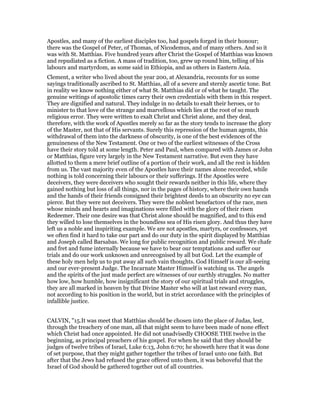 Apostles, and many of the earliest disciples too, had gospels forged in their honour;
there was the Gospel of Peter, of Thomas, of Nicodemus, and of many others. And so it
was with St. Matthias. Five hundred years after Christ the Gospel of Matthias was known
and repudiated as a fiction. A mass of tradition, too, grew up round him, telling of his
labours and martyrdom, as some said in Ethiopia, and as others in Eastern Asia.
Clement, a writer who lived about the year 200, at Alexandria, recounts for us some
sayings traditionally ascribed to St. Matthias, all of a severe and sternly ascetic tone. But
in reality we know nothing either of what St. Matthias did or of what he taught. The
genuine writings of apostolic times carry their own credentials with them in this respect.
They are dignified and natural. They indulge in no details to exalt their heroes, or to
minister to that love of the strange and marvellous which lies at the root of so much
religious error. They were written to exalt Christ and Christ alone, and they deal,
therefore, with the work of Apostles merely so far as the story tends to increase the glory
of the Master, not that of His servants. Surely this repression of the human agents, this
withdrawal of them into the darkness of obscurity, is one of the best evidences of the
genuineness of the New Testament. One or two of the earliest witnesses of the Cross
have their story told at some length. Peter and Paul, when compared with James or John
or Matthias, figure very largely in the New Testament narrative. But even they have
allotted to them a mere brief outline of a portion of their work, and all the rest is hidden
from us. The vast majority even of the Apostles have their names alone recorded, while
nothing is told concerning their labours or their sufferings. If the Apostles were
deceivers, they were deceivers who sought their rewards neither in this life, where they
gained nothing but loss of all things, nor in the pages of history, where their own hands
and the hands of their friends consigned their brightest deeds to an obscurity no eye can
pierce. But they were not deceivers. They were the noblest benefactors of the race, men
whose minds and hearts and imaginations were filled with the glory of their risen
Redeemer. Their one desire was that Christ alone should be magnified, and to this end
they willed to lose themselves in the boundless sea of His risen glory. And thus they have
left us a noble and inspiriting example. We are not apostles, martyrs, or confessors, yet
we often find it hard to take our part and do our duty in the spirit displayed by Matthias
and Joseph called Barsabas. We long for public recognition and public reward. We chafe
and fret and fume internally because we have to bear our temptations and suffer our
trials and do our work unknown and unrecognised by all but God. Let the example of
these holy men help us to put away all such vain thoughts. God Himself is our all-seeing
and our ever-present Judge. The Incarnate Master Himself is watching us. The angels
and the spirits of the just made perfect are witnesses of our earthly struggles. No matter
how low, how humble, how insignificant the story of our spiritual trials and struggles,
they are all marked in heaven by that Divine Master who will at last reward every man,
not according to his position in the world, but in strict accordance with the principles of
infallible justice.
CALVIN, "15.It was meet that Matthias should be chosen into the place of Judas, lest,
through the treachery of one man, all that might seem to have been made of none effect
which Christ had once appointed. He did not unadvisedly CHOOSE THE twelve in the
beginning, as principal preachers of his gospel. For when he said that they should be
judges of twelve tribes of Israel, Luke 6:13, John 6:70; he showeth here that it was done
of set purpose, that they might gather together the tribes of Israel unto one faith. But
after that the Jews had refused the grace offered unto them, it was behoveful that the
Israel of God should be gathered together out of all countries.
 