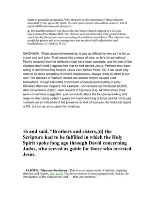 claim to apostolic succession. Who then are in this succession? Those who are
animated by the apostolic spirit. It is not question of ecclesiastical descent, but of
spiritual illumination and sympathy.
3. The twelfth minister was chosen by the whole Church subject to a distinct
expression of the Divine Will. The election was not determined by personal taste,
much less by the industrious canvassing of ambitious candidates. The minister was
sought by prayer and as a consequence was received with submission and
thankfulness. (J. Parker, D. D.)
CHADWICK, "Peter assumed leadership. It was as difficult for him as it is for us
to just wait and pray. That seems like a waste of time, so let's do something!
Peter's recovery from his defection must have been complete, and the rest of the
disciples didn't hold it against him that he had denied Jesus. Perhaps they were
willing to admit that they forsook Jesus even before Peter. Oh, if we could only
learn to be more accepting of other's weaknesses, always ready to admit to our
own! The mention of "names" makes me wonder if there existed a list
somewhere. Rough estimates of numbers of people participating in early
Christian effort are frequent. For example - conversions on Pentecost (3,000),
later conversions (5,000), men present in Ephesus (12). At other times there
were no numbers suggested, just comments about the Gospel spreading and
large number being added. I guess the important thing is to be careful not to use
numbers as an indication of the presence or lack of success. An historical report
is OK, but not as an occasion for boasting.
16 and said, “Brothers and sisters,[d] the
Scripture had to be fulfilled in which the Holy
Spirit spoke long ago through David concerning
Judas, who served as guide for those who arrested
Jesus.
BAR ES, "Men and brethren - This is a customary mode of address, implying
affection and respect, Act_13:26. The Syriac renders it more appropriately than by the
introduction of the conjunction “and” - “Men, our brethren.”
 