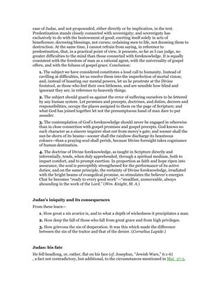 case of Judas, and not propounded, either directly or by implication, in the text.
Predestination stands closely connected with sovereignty; and sovereignty has
exclusively to do with the bestowment of good; exerting itself solely in acts of
beneficence; decreeing blessings, not curses; ordaining men to life, not dooming them to
destruction. At the same time, I cannot refrain from saying, in reference to
predestination, that, in a practical point of view, it presents, so far as I can judge, no
greater difficulties to the mind than those connected with foreknowledge. It is equally
consistent with the freedom of man as a rational agent, with the universality of gospel
offers, and with the fulness of gospel grace. Conclusion:
1. The subject we have considered constitutes a loud call to humanity. Instead of
cavilling at difficulties, let us resolve them into the imperfection of mortal vision;
and, instead of boasting our mental powers, let us lie prostrate at the Divine
footstool, as those who feel their own littleness, and are sensible how blind and
ignorant they are, in reference to heavenly things.
2. The subject should guard us against the error of suffering ourselves to be fettered
by any human system. Let promises and precepts, doctrines, and duties, decrees and
responsibilities, occupy the places assigned to them on the page of Scripture; and
what God has joined together let not the presumptuous hand of man dare to put
asunder.
3. The contemplation of God’s foreknowledge should never be engaged in otherwise
than in close connection with gospel promises and gospel precepts. God knows no
such character as a sincere inquirer shut out from mercy’s gate; and sooner shall the
sun be shorn of its beams—sooner shall the rainbow discharge its beauteous
colours—than a praying soul shall perish, because Divine foresight takes cognizance
of human destination.
4. The doctrine of Divine foreknowledge, as taught in Scripture directly and
inferentially, tends, when duly apprehended, through a spiritual medium, both to
impart comfort, and to prompt exertion. In proportion as faith and hope ripen into
assurance, the soul is perceptibly strengthened for the performance of its active
duties; and on the same principle, the certainty of Divine foreknowledge, irradiated
with the bright beams of evangelical promise, so stimulates the believer’s energies
Chat he becomes “ready to every good work”—“steadfast, unmoveable, always
abounding in the work of the Lord.” (Wm. Knight, M. A.)
Judas’s iniquity and its consequences
From these learn—
1. How great a sin avarice is, and to what a depth of wickedness it precipitates a man.
2. How deep the fall of those who fall from great grace and from high privileges.
3. How grievous the sin of desperation. It was this which made the difference
between the sin of the traitor and that of the denier. (Cornelius Lapide.)
Judas: his fate
He fell headlong, or, rather, flat on his face (cf. Josephus, “Jewish Wars,” 6:1-6)
, a fact not contradictory, but additional, to the circumstances mentioned in Mat_27:5,
 