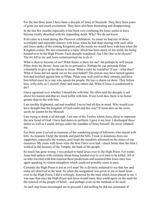 For the last three years I have been a disciple of Jesus of Nazareth. They have been years
of great joy and much excitement. They have also been frustrating and disappointing.
In the last few months especially it has been very confusing for Jesus seems to have
become totally absorbed with his impending death. Why? We do not know.
It all came to a head during this Passover celebration. As usual we had one of those
worshipful and enjoyable dinners with Jesus when he had deep sharing with each other
and Jesus spoke of the coming Kingdom and the meals we would have with him when the
Kingdom comes. He also returned to a topic which has been much on his mind: his being
handed over to the High Priests. Each disciple wondered, Am I the One to be chosen?
The lot fell to me and Jesus commissioned me to do it.
What is then to become of me? What future is there for me? Ah perhaps he will unseat
Pilate from his throne. Jesus can be so persuasive. Perhaps he can persuade Pilate
voluntarily to give up his throne to Jesus. What a ruler he would be! If not—what then?
What if Jesus did not speak out on his own behalf? The priests may have turned against
him and testified against him to Pilate. Pilate may well yield to their entreaty and have
him killed since he is one who upsets the people. He lays a charm on them. They follow
him, willy-nilly as I, myself, Peter and many others did. What if Jesus is condemned to
die?
I have agonized over whether I should die with him. He often said the disciple is not
above his master and that we must suffer with him. If our Lord dies, there is no honor
greater than to die with him.
I am terribly frightened, sad and troubled. I never had all this in mind. Who would ever
have thought that the kingdom of God could end this way? If Jesus dies on the cross,
surely he cannot be the Messiah.
I am trying to think it all through. I am one of the Twelve whom Jesus chose to represent
the new Israel of God. I have had duties to perform. I gave it my best. I discharged those
duties as well as I could, always under the mandate of Jesus himself. He never rebuked
me.
For three years I served as treasurer of the wandering group of followers who stayed with
him. As treasurer I kept the records and paid the bills. I took in donations from our
supporters, especially the women, and I kept the members informed on the status of our
resources. My years with Jesus were the best I have ever had—much better than the time I
worked in the treasury of the Temple, the bank of the people.
So much has gone wrong. I was picked to hand Jesus over to the High Priest. For weeks
Jesus had spoken with certainty about being handed over to evil men to be killed. All of
us who traveled with him rejected these predictions and assumed that Jesus once was
again speaking in violent metaphors which could not possibly come to pass.
Certainly the High Priest is not an evil man! He is divinely ordained to see that law and
order are observed in the land. So when the assignment was given to me to hand Jesus
over to the High Priest, I did it willingly, honored by the trust which Jesus placed in me. I
was sure that once the High Priest and Jesus would meet, they could agree on the need for
the renewal of the people of Israel—and perhaps even on the methods to be used.
At each step Jesus encouraged me to proceed; I did nothing he did not command. If
 