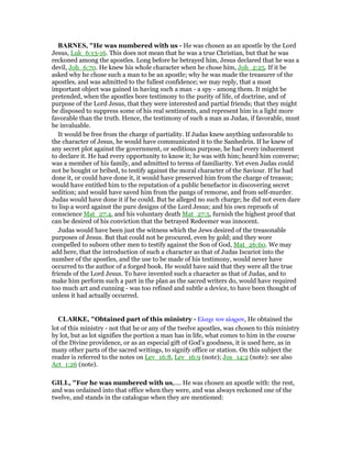 BAR ES, "He was numbered with us - He was chosen as an apostle by the Lord
Jesus, Luk_6:13-16. This does not mean that he was a true Christian, but that he was
reckoned among the apostles. Long before he betrayed him, Jesus declared that he was a
devil, Joh_6:70. He knew his whole character when he chose him, Joh_2:25. If it be
asked why he chose such a man to be an apostle; why he was made the treasurer of the
apostles, and was admitted to the fullest confidence; we may reply, that a most
important object was gained in having such a man - a spy - among them. It might be
pretended, when the apostles bore testimony to the purity of life, of doctrine, and of
purpose of the Lord Jesus, that they were interested and partial friends; that they might
be disposed to suppress some of his real sentiments, and represent him in a light more
favorable than the truth. Hence, the testimony of such a man as Judas, if favorable, must
be invaluable.
It would be free from the charge of partiality. If Judas knew anything unfavorable to
the character of Jesus, he would have communicated it to the Sanhedrin. If he knew of
any secret plot against the government, or seditious purpose, he had every inducement
to declare it. He had every opportunity to know it; he was with him; heard him converse;
was a member of his family, and admitted to terms of familiarity. Yet even Judas could
not be bought or bribed, to testify against the moral character of the Saviour. If he had
done it, or could have done it, it would have preserved him from the charge of treason;
would have entitled him to the reputation of a public benefactor in discovering secret
sedition; and would have saved him from the pangs of remorse, and from self-murder.
Judas would have done it if he could. But he alleged no such charge; he did not even dare
to lisp a word against the pure designs of the Lord Jesus; and his own reproofs of
conscience Mat_27:4, and his voluntary death Mat_27:5, furnish the highest proof that
can be desired of his conviction that the betrayed Redeemer was innocent.
Judas would have been just the witness which the Jews desired of the treasonable
purposes of Jesus. But that could not be procured, even by gold; and they wore
compelled to suborn other men to testify against the Son of God, Mat_26:60. We may
add here, that the introduction of such a character as that of Judas Iscariot into the
number of the apostles, and the use to be made of his testimony, would never have
occurred to the author of a forged book. He would have said that they were all the true
friends of the Lord Jesus. To have invented such a character as that of Judas, and to
make him perform such a part in the plan as the sacred writers do, would have required
too much art and cunning - was too refined and subtle a device, to have been thought of
unless it had actually occurred.
CLARKE, "Obtained part of this ministry - Ελαχε τον κληρον, He obtained the
lot of this ministry - not that he or any of the twelve apostles, was chosen to this ministry
by lot, but as lot signifies the portion a man has in life, what comes to him in the course
of the Divine providence, or as an especial gift of God’s goodness, it is used here, as in
many other parts of the sacred writings, to signify office or station. On this subject the
reader is referred to the notes on Lev_16:8, Lev_16:9 (note); Jos_14:2 (note): see also
Act_1:26 (note).
GILL, "For he was numbered with us,.... He was chosen an apostle with: the rest,
and was ordained into that office when they were, and was always reckoned one of the
twelve, and stands in the catalogue when they are mentioned:
 