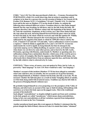 COKE, "Acts 1:18. ow this man purchased a field, &c.— It means, Occasioned the
PURCHASI G a field. It is worth observing, that an action is sometimes said in
scripture to be done by a person who was the occasion of doing it. See Genesis 42:38.
Exodus 23:8. Romans 14:15. 1 Corinthians 7:16 and 1 Timothy 4:16. To what has
been said in the note on Matthew 27:5 on the death of Judas, we subjoin the
following observationsof different writers. Casaubon observes, that Judas hanged
himself; but the rope breaking, he fell down, and, by the fall, broke his belly. He
supposes therefore, that St. Matthew relates only the beginning of the history, and
St. Luke the conclusion. Stephanus, in his Lexicon, says, that when Judas had put
the rope about his neck, throwing himself forward from the place where he stood,
he burst his belly by the shock which he received; and with this opinion Dr. Whitby
seems to AGREE. Hensius interprets the word απηγξατο in Matthew, he was
suffocated by the anguish of his mind; to which he APPLIES what is said by the
LXX. 2 Samuel 17:23 and Job 7:15 and adds, "such a suffocation is wont to occasion
a rupture;" which he thinks is applicable to St. Luke's ACCOU T. Gronovius
understands the word to signify he hung himself, but then he interprets the
expression πρηνης εγεντο, falling headlong, in a passive sense, as if Judas's body,
when dead, was cut down by some other person, and so burst by the fall. Lastly,
Perizonius, agreeing with Hensius, understands St. Matthew as speaking only of a
suffocation arising from a melancholy disorder; which sense of the word he proves
from a variety of examples, But then he supposes, that thisdid not kill Judas, who
afterwards threw himself down from an eminence upon his face, and broke his belly
by the fall; which is what is referred to by St. Luke.
COFFMA , "These verses, of course, were not spoken by Peter, but by Luke, as
proved by "their language" in Acts 1:19. Peter would have said, "our language."
Matthew's account of this incident (Matthew 27:7f) has been alleged to contradict
what Luke said here; but, in actuality, the two accounts are in perfect harmony.
Judas hanged himself, as Matthew related; but his body also fell, as in Luke. We do
not know whether the fall took place as a result of Judas' bungling efforts at suicide,
or if his body hung until it fell of natural causes. Tradition says that he fell while in
the process of hanging himself. Johnson says:
He probably hanged himself on a tree projecting over the precipices of the Valley of
Hinnom, and afterward, on account of the rope or limb breaking, fell headlong with
such force as to burst his body open on the jagged rocks. This is the traditional
account of his death.[23]
Such alleged "contradictions" as skeptics delight to point out from such variations
in the holy gospels are called "pseudocons," which means sham-contradictions,
being, in fact, not contradictions at all but variations expected from independent
accounts of events in the ew Testament.
Another pseudocon based upon this event appears in Matthew's statement that the
priests bought the field of blood, whereas in Luke it is stated that Judas "obtained"
 