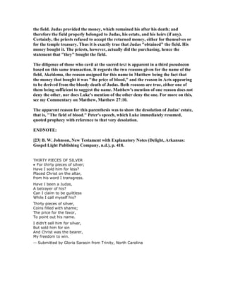 the field. Judas provided the money, which remained his after his death; and
therefore the field properly belonged to Judas, his estate, and his heirs (if any).
Certainly, the priests refused to accept the returned money, either for themselves or
for the temple treasury. Thus it is exactly true that Judas "obtained" the field. His
money bought it. The priests, however, actually did the purchasing, hence the
statement that "they" bought the field.
The diligence of those who cavil at the sacred text is apparent in a third pseudocon
based on this same transaction. It regards the two reasons given for the name of the
field, Akeldema, the reason assigned for this name in Matthew being the fact that
the money that bought it was "the price of blood," and the reason in Acts appearing
to be derived from the bloody death of Judas. Both reasons are true, either one of
them being sufficient to suggest the name. Matthew's mention of one reason does not
deny the other, nor does Luke's mention of the other deny the one. For more on this,
see my Commentary on Matthew, Matthew 27:10.
The apparent reason for this parenthesis was to show the desolation of Judas' estate,
that is, "The field of blood." Peter's speech, which Luke immediately resumed,
quoted prophecy with reference to that very desolation.
E D OTE:
[23] B. W. Johnson, ew Testament with Explanatory otes (Delight, Arkansas:
Gospel Light Publishing Company, n.d.), p. 418.
THIRTY PIECES OF SILVER
• For thirty pieces of silver;
Have I sold him for less?
Placed Christ on the altar,
from his word I transgress.
Have I been a Judas,
A betrayer of his?
Can I claim to be guiltless
While I call myself his?
Thirty pieces of silver,
Coins filled with shame;
The price for the favor,
To point out his name.
I didn't sell him for silver,
But sold him for sin
And Christ was the bearer,
My freedom to win.
-- Submitted by Gloria Sarasin from Trinity, North Carolina
 