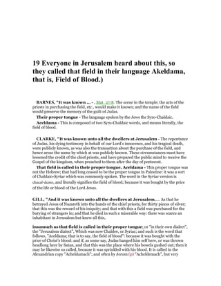 19 Everyone in Jerusalem heard about this, so
they called that field in their language Akeldama,
that is, Field of Blood.)
BAR ES, "It was known ... - , Mat_27:8. The scene in the temple; the acts of the
priests in purchasing the field, etc., would make it known; and the name of the field
would preserve the memory of the guilt of Judas.
Their proper tongue - The language spoken by the Jews the Syro-Chaldaic.
Aceldama - This is composed of two Syro-Chaldaic words, and means literally, the
field of blood.
CLARKE, "It was known unto all the dwellers at Jerusalem - The repentance
of Judas, his dying testimony in behalf of our Lord’s innocence, and his tragical death,
were publicly known, as was also the transaction about the purchase of the field, and
hence arose the name by which at was publicly known. These circumstances must have
lessened the credit of the chief priests, and have prepared the public mind to receive the
Gospel of the kingdom, when preached to them after the day of pentecost.
That field is called in their proper tongue, Aceldama - This proper tongue was
not the Hebrew; that had long ceased to be the proper tongue in Palestine: it was a sort
of Chaldaio-Syriac which was commonly spoken. The word in the Syriac version is
chacal-demo, and literally signifies the field of blood; because it was bought by the price
of the life or blood of the Lord Jesus.
GILL, "And it was known unto all the dwellers at Jerusalem,.... As that he
betrayed Jesus of Nazareth into the hands of the chief priests, for thirty pieces of silver;
that this was the reward of his iniquity; and that with this a field was purchased for the
burying of strangers in; and that he died in such a miserable way: there was scarce an
inhabitant in Jerusalem but knew all this,
insomuch as that field is called in their proper tongue; or "in their own dialect",
the "Jerusalem dialect", Which was now Chaldee, or Syriac; and such is the word that
follows, "Aceldama; that is to say, the field of blood": because it was bought with the
price of Christ's blood: and if, as some say, Judas hanged him self here, or was thrown
headlong here by Satan, and that this was the place where his bowels gushed out; then it
may be likewise so called, because it was sprinkled with his blood. It is called in the
Alexandrian copy "Acheldamach"; and often by Jerom (p) "Acheldemach", but very
 