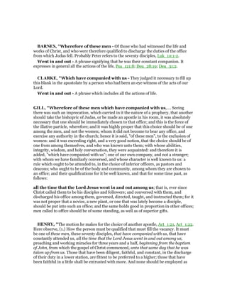 BAR ES, "Wherefore of these men - Of those who had witnessed the life and
works of Christ, and who were therefore qualified to discharge the duties of the office
from which Judas fell. Probably Peter refers to the seventy disciples, Luk_10:1-2.
Went in and out - A phrase signifying that he was their constant companion. It
expresses in general all the actions of the life, Psa_121:8; Deu_28:19; Deu_31:2.
CLARKE, "Which have companied with us - They judged it necessary to fill up
this blank in the apostolate by a person who had been an eye witness of the acts of our
Lord.
Went in and out - A phrase which includes all the actions of life.
GILL, "Wherefore of these men which have companied with us,.... Seeing
there was such an imprecation, which carried in it the nature of a prophecy, that another
should take the bishopric of Judas, or be made an apostle in his room, it was absolutely
necessary that one should be immediately chosen to that office; and this is the force of
the illative particle, wherefore; and it was highly proper that this choice should be of one
among the men, and not the women; whom it did not become to bear any office, and
exercise any authority in the church; hence it is said, "of these men", to the exclusion of
women: and it was exceeding right, and a very good notion, that the choice should be of
one from among themselves, and who was known unto them; with whose abilities,
integrity, wisdom, and holy conversation, they were acquainted: and therefore it is
added, "which have companied with us"; one of our own company, and not a stranger;
with whom we have familiarly conversed, and whose character is well known to us: a
rule which ought to be attended to, in the choice of inferior officers, as pastors and
deacons; who ought to be of the body and community, among whom they are chosen to
an office; and their qualifications for it be well known, and that for some time past, as
follows:
all the time that the Lord Jesus went in and out among us; that is, ever since
Christ called them to be his disciples and followers; and conversed with them, and
discharged his office among them, governed, directed, taught, and instructed them; for it
was not proper that a novice, a new plant, or one that was lately become a disciple,
should be put into such an office; and the same holds good in proportion in other offices;
men called to office should be of some standing, as well as of superior gifts.
HE RY, "The motion he makes for the choice of another apostle, Act_1:21, Act_1:22.
Here observe, (1.) How the person must be qualified that must fill the vacancy. It must
be one of these men, these seventy disciples, that have companied with us, that have
constantly attended us, all the time that the Lord Jesus went in and out among us,
preaching and working miracles for three years and a half, beginning from the baptism
of John, from which the gospel of Christ commenced, unto that same day that he was
taken up from us. Those that have been diligent, faithful, and constant, in the discharge
of their duty in a lower station, are fittest to be preferred to a higher; those that have
been faithful in a little shall be entrusted with more. And none should be employed as
 