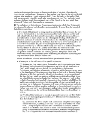 passive and astonished spectator of the communication of spiritual gifts to Gentile
converts, and could only say, “Forasmuch, then, as God gave them the like gift, as He did
unto us, what was I that I could withstand God?” Peter, the leader of the twelve. Their
task was apparently a humbler, really a far more important, one. They had to lay broad
and deep the basis for all the growth and grace of the Church in the facts which they
witnessed. To that work there can be no successors.
II. The sufficiency of the testimony. Peter regards (as does the whole New Testament)
the witness which he and his fellows bore as enough to lay firm and deep the historical
fact of the resurrection.
1. If we think of Christianity as being mainly a set of truths, then, of course, the way
to prove Christianity is to show the consistency of its truths with one another and
with other truths, their derivation from admitted principles, their reasonableness,
their adaptation to men’s nature, and the refining and elevating effects of their
adoption, and so on. If we think of Christianity, on the other hand, as being first a set
of historical facts which carry the doctrines, then the way to prove Christianity is not
to show how reasonable it is, etc. These are legitimate ways of establishing
principles; but the way to establish a fact is only one—that is, to find somebody that
can say, “I know it, for I saw it.” And my belief is that the course of modern
“apologetics” has departed from its real stronghold when it has consented to argue
the question on these lower and less sufficing grounds. The gospel is first and
foremost a history, and you cannot prove that a thing has happened by showing how
very desirable it is that it should happen, etc.
all that is irrelevant. It is true because sufficient eye-witnesses assert it.
2. With regard to the sufficiency of the specific evidence—
(1) Suppose you yield up everything that modern scepticism can demand about
the date and authorship of the New Testament, we have still left four letters of
Paul’s which nobody has ever denied, viz., the Epistles to the Romans,
Corinthians, and Galatians, whose dates bring them within five-and-twenty years
of the alleged date of Christ’s resurrection, Now we find in all of them the distinct
allegation of this fact, and side by side with it the reference to his own vision of
the risen Saviour, which carries us up within ten years of the alleged fact. It was
not a handful of women who fancied they had seen Him once, very early in dim
twilight of morning, but it was half a thousand of them that had beheld Him. He
had been seen by them, not once, but often; not far off, but close at hand; not in
one place, but in Galilee and Jerusalem; at all hours of the day, abroad and in the
house, walking and sitting, speaking and eating, by them singly and in numbers.
He had been seen too by incredulous eyes and surprised hearts, who doubted ere
they worshipped; and the world may be thankful that they were slow of heart to
believe.
(2) Would not this testimony be enough to guarantee any event but this? And if
so, why is not it enough to guarantee this, too? If the resurrection be not a fact,
then the belief in it was—
(a) A delusion. But it was not; for such an illusion is altogether unexampled.
Nations have said, “Our king is not dead—he is gone away and he will come
back.” Loving disciples have said, “Our Teacher lives in solitude, and will
return to us.” But this is no parallel to these. This is not a fond imagination
giving an apparent substance to its own creation, but sense recognising the
fact. And to suppose that that should have been the rooted conviction of
 