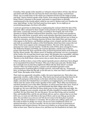 Cornelius, Peter speaks of the Apostles as ‘witnesses chosen before of God, who did eat
and drink with Him after He rose from the dead’-and whose charge, received from
Christ, was ‘to testify that it is He which was ordained of God to be the Judge of quick
and dead.’ Paul at Antioch speaks of the Twelve, from whom he distinguishes himself, as
being ‘Christ’s witnesses to the people’-and seems to regard them as specially
commissioned to the Jewish nation, while he was sent to ‘declare unto you’-Gentiles-the
same ‘glad tidings,’ in that ‘God had raised up Jesus again.’ So we might go on
accumulating passages, but these will suffice.
I need not spend time in elaborating or emphasising the contrast which the idea of the
Apostolic office contained in these simple words presents to the portentous theories of
later times. I need only remind you that, according to the Gospels, the work of the
Apostles in Christ’s lifetime embraced three elements, none of which were peculiar to
them-to be with Christ, to preach, and to work miracles; that their characteristic work
after His Ascension was this of witness-bearing; that the Church did not owe to them as
a body its extension, nor Christian doctrine its form; that whilst Peter and James and
John appear in the history, and Matthew perhaps wrote a Gospel, and the other James
and Jude are probably the authors of the brief Epistles which bear their names-the rest
of the Twelve never appear in the subsequent history. The Acts of the Apostles is a
misnomer for Luke’s second ‘treatise.’ It tells the work of Peter alone among the Twelve.
The Hellenists Stephen and Philip, the Cypriote Barnabas, and the man of Tarsus-
greater than them all- these spread the name of Christ beyond the limits of the Holy City
and the chosen people. The solemn power of ‘binding and loosing’ was not a prerogative
of the Twelve, for we read that Jesus came where ‘the disciples were assembled,’ and that
‘the disciples were glad when they saw the Lord’; and ‘He breathed on them, and said,
“Receive ye the Holy Ghost: whose soever sins ye remit, they are remitted.”‘
Where in all this is there a trace of the special Apostolic powers which have been alleged
to be transmitted from them? Nowhere. Who was it that came and said, ‘Brother Saul,
the Lord hath sent me that thou mightest be filled with the Holy Ghost’? A simple
‘layman’! Who was it that stood by, a passive and astonished spectator of the
communication of spiritual gifts to Gentile converts, and could only say, ‘Forasmuch,
then, as God gave them the like gift, as He did unto us, what was I that I could withstand
God?’ Peter, the leader of the Twelve!
Their task was apparently a humbler, really a far more important one. Their place was
apparently a lowlier, really a loftier one. They had to lay broad and deep the basis for all
the growth and grace of the Church, in the facts which they witnessed. Their work
abides; and when the Celestial City is revealed to our longing hearts, in its foundations
will be read ‘the names of the twelve Apostles of the Lamb.’ Their office was testimony;
and their testimony was to this effect-’Hearken, we eleven men knew this Jesus. Some of
us knew Him when He was a boy, and lived beside that little village where He was
brought up. We were with Him for three whole years in close contact day and night. We
all of us, though we were cowards, stood afar off with a handful of women when He was
crucified. We saw Him dead. We saw His grave. We saw Him living, and we touched
Him, and handled Him, and He ate and drank with us; and we, sinners that we are that
tell it you, we went out with Him to the top of Olivet, and we saw Him go up into the
skies. Do you believe us or do you not? We do not come in the first place to preach
doctrines. We are not thinkers or moralists. We are plain men, telling a plain story, to
the truth of which we pledge our senses. We do not want compliments about our
spiritual elevation, or our pure morality. We do not want reverence as possessors of
mysterious and exclusive powers. We want you to believe us as honest men, relating
what we have seen. There are eleven of us, and there are five hundred at our back, and
 