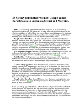 23 So they nominated two men: Joseph called
Barsabbas (also known as Justus) and Matthias.
BAR ES, "And they appointed two - They proposed, or, as we should say,
nominated two. Literally, they placed two, or made them to stand forth, as persons do
who are candidates for office. These two were probably-more distinguished by prudence,
wisdom, piety, and age than the others, and they were so nearly equal in qualifications
that they could not determine which was the best suited for the office.
Joseph called Barsabas ... - It is not certainly known what the name Barsabas
denotes. The Syriac word “Bar” means “son,” and the word “Sabas” has been translated
“an oath, rest, quiet, or captivity.” Why the name was given to Joseph is not known but
probably it was the family name - Joseph son of Sabas. Some have conjectured that this
was the same man who, in Act_4:36, is called Barnabas. But of this there is no proof.
Lightfoot supposes that he was the son of Alpheus and brother of James the Less, and
that he was chosen on account of his relationship to the family of the Lord Jesus.
Was surnamed Justus - Who was called Justus. This is a Latin name, meaning just,
and was probably given him on account of his distinguished integrity. It was not
uncommon among the Jews for a man to have several names, Mat_10:3.
And Matthias - Nothing is known of the family of this man, or of his character,
further than that he was numbered with the apostles, and shared their lot in the toils,
the persecutions, and the honors of preaching the gospel to mankind.
CLARKE, "They appointed two - These two were probably of the number of the
seventy disciples; and, in this respect, well fitted to fill up the place. It is likely that the
disciples themselves were divided in opinion which of these two was the most proper
person, and therefore laid the matter before God, that he might decide it by the lot. No
more than two candidates were presented; probably because the attention of the
brethren had been drawn to those two alone, as having been most intimately acquainted
with our Lord, or in being better qualified for the work than any of the rest; but they
knew not which to prefer.
Joseph called Barsabas - Some MSS. read Joses Barnabas, making him the same
with Joses Barnabas, Act_4:36. But the person here is distinguished from the person
there, by being called Justus.
GILL, "And they appointed two,.... The motion made by Peter was attended to by the
whole company; they approved of it, and accordingly proposed two persons by name;
one of which was to be chosen, not by the apostles, but by the whole assembly. The
Arabic version reads, "he appointed two", as if Peter singly did this: contrary to all
copies, and other versions, and to the context; which shows, that the whole body of the
people were concerned in this affair, who prayed and gave forth their lots and suffrages:
the persons nominated were,
 