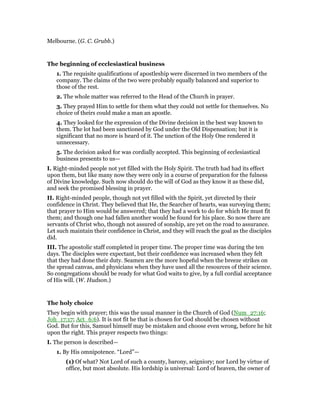 Melbourne. (G. C. Grubb.)
The beginning of ecclesiastical business
1. The requisite qualifications of apostleship were discerned in two members of the
company. The claims of the two were probably equally balanced and superior to
those of the rest.
2. The whole matter was referred to the Head of the Church in prayer.
3. They prayed Him to settle for them what they could not settle for themselves. No
choice of theirs could make a man an apostle.
4. They looked for the expression of the Divine decision in the best way known to
them. The lot had been sanctioned by God under the Old Dispensation; but it is
significant that no more is heard of it. The unction of the Holy One rendered it
unnecessary.
5. The decision asked for was cordially accepted. This beginning of ecclesiastical
business presents to us—
I. Right-minded people not yet filled with the Holy Spirit. The truth had had its effect
upon them, but like many now they were only in a course of preparation for the fulness
of Divine knowledge. Such now should do the will of God as they know it as these did,
and seek the promised blessing in prayer.
II. Right-minded people, though not yet filled with the Spirit, yet directed by their
confidence in Christ. They believed that He, the Searcher of hearts, was surveying them;
that prayer to Him would be answered; that they had a work to do for which He must fit
them; and though one had fallen another would be found for his place. So now there are
servants of Christ who, though not assured of sonship, are yet on the road to assurance.
Let such maintain their confidence in Christ, and they will reach the goal as the disciples
did.
III. The apostolic staff completed in proper time. The proper time was during the ten
days. The disciples were expectant, but their confidence was increased when they felt
that they had done their duty. Seamen are the more hopeful when the breeze strikes on
the spread canvas, and physicians when they have used all the resources of their science.
So congregations should be ready for what God waits to give, by a full cordial acceptance
of His will. (W. Hudson.)
The holy choice
They begin with prayer; this was the usual manner in the Church of God (Num_27:16;
Joh_17:17; Act_6:6). It is not fit he that is chosen for God should be chosen without
God. But for this, Samuel himself may be mistaken and choose even wrong, before he hit
upon the right. This prayer respects two things:
I. The person is described—
1. By His omnipotence. “Lord”—
(1) Of what? Not Lord of such a county, barony, seigniory; nor Lord by virtue of
office, but most absolute. His lordship is universal: Lord of heaven, the owner of
 