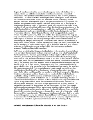 despair. It may be asserted, that however hardening may be the effect of this vice of
avarice, when it has led to the committal of some heinous crime the benumbed
conscience is often painfully and suddenly aroused from its state of torpor, and filled
with dismay. The sinner is startled at the lengths which he has gone. Judas, doubtless,
had tampered with the moral faculty, and persuaded himself that though he had
betrayed his Master, Christ would, after all, escape from the hands of His enemies. His
remorse, when he saw the effects of his treachery, bear witness, not to the absence of
covetousness, but to the power of conscience, whose voice, though it may be for a time
smothered, will assert itself in terrible tones at last. The disciple was not subjected to the
trial without sufficient helps and cautions to enable him, had he willed, to vanquish his
dominant passion, and to grow into the likeness of his Master. But a greater sin than
covetousness followed—that of despair. The sins which are opposite to those great
virtues, Faith, Hope, and Love, which have God for their Object, are sins of a deep dye.
They are unbelief, despair, and hatred of God. Among these, despair is especially fraught
with danger to us, because it takes away the hope “which recalls us from our sins and
lead us to good.” Despair is a sin against Divine mercy, that attribute in the exercise of
which God is said to “delight.” If Judas had sought for mercy, he would have found it. He
had the semblance of repentance without its spirit. He had no hope; and, so in a frenzy
of despair, he fled from the temple, and ended his life—in the strange and awful
language, “that he might go to his own place.”
II. We turn now to brighter thoughts. Our Lord chose twelve apostles. It seems to have
been important that this number should be preserved. It has been called “emphatically
the Church number.” It occurs again and again in Holy Scripture. There were twelve
patriarchs, twelve altars, twelve precious stones in Aaron’s breastplate, twelve judges,
twelve wells at Elim, twelve loaves of show-bread. In the Book of the Revelation there are
twelve stars round the head of the woman clothed with the sun, twelve foundations and
gates of the heavenly Jerusalem. The first act of the apostles after the ascension of Christ
is to fill up the gap in their number. Matthias was more than a successor of Judas; he
was to take his place, to be invested with the dignity of an original apostle. But note how
this vacancy was supplied. First, by united prayer—prayer, mark you, to Christ—they
sought to know His choice, Who is the discerner of hearts; and then they cast lots;
“and—the lot fell on Matthias, and he was numbered with the eleven apostles.” The Holy
Spirit was not yet given, and thus they resorted to a method which had often been
adopted for settling doubtful questions by different nations, that of casting lots, not as
any precedent for the Church in the future; but as a means for discovering the mind of
God in that interim between the missions of Divine persons, when they were left without
a guide. Many are the lessons which may be drawn from our subject. Many are the
warnings which it suggests. The excess of hope is presumption; its defect, despair. The
history of Judas shows the peril of both. “Be not high-minded, but fear.” No office or
position can insure us against falling. We see those who have had the highest privileges
fall from God. Lucifer and the angels, Adam and Eve, David, Solomon, Peter, and Judas.
Secondly, let us, on the other hand, never despair. There is no evil in the creature which
the mercy of God cannot remedy—“Though your sins be as scarlet, they shall be as white
as snow; though they be red like crimson, they shall be as wool.” Despair is worse than
covetousness: for “with the Lord there is mercy”; it has its home and origin in the Divine
character, and “with Him is plenteous redemption.” (W. H. Hutchings, M. A.)
Judas by transgression fell that he might go to his own place.—
 
