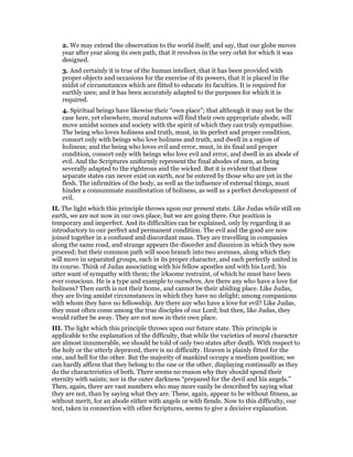 2. We may extend the observation to the world itself; and say, that our globe moves
year after year along its own path, that it revolves in the very orbit for which it was
designed.
3. And certainly it is true of the human intellect, that it has been provided with
proper objects and occasions for the exercise of its powers, that it is placed in the
midst of circumstances which are fitted to educate its faculties. It is required for
earthly uses; and it has been accurately adapted to the purposes for which it is
required.
4. Spiritual beings have likewise their “own place”; that although it may not be the
case here, yet elsewhere, moral natures will find their own appropriate abode, will
move amidst scenes and society with the spirit of which they can truly sympathise.
The being who loves holiness and truth, must, in its perfect and proper condition,
consort only with beings who love holiness and truth, and dwell in a region of
holiness; and the being who loves evil and error, must, in its final and proper
condition, consort only with beings who love evil and error, and dwell in an abode of
evil. And the Scriptures uniformly represent the final abodes of men, as being
severally adapted to the righteous and the wicked. But it is evident that these
separate states can never exist on earth, nor be entered by those who are yet in the
flesh. The infirmities of the body, as well as the influence of external things, must
hinder a consummate manifestation of holiness, as well as a perfect development of
evil.
II. The light which this principle throws upon our present state. Like Judas while still on
earth, we are not now in our own place, but we are going there. Our position is
temporary and imperfect. And its difficulties can be explained, only by regarding it as
introductory to our perfect and permanent condition. The evil and the good are now
joined together in a confused and discordant mass. They are travelling in companies
along the same road, and strange appears the disorder and disunion in which they now
proceed; but their common path will soon branch into two avenues, along which they
will move in separated groups, each in its proper character, and each perfectly united in
its course. Think of Judas associating with his fellow apostles and with his Lord; his
utter want of sympathy with them; the irksome restraint, of which he must have been
ever conscious. He is a type and example to ourselves. Are there any who have a love for
holiness? Then earth is not their home, and cannot be their abiding place. Like Judas,
they are living amidst circumstances in which they have no delight; among companions
with whom they have no fellowship. Are there any who have a love for evil? Like Judas,
they must often come among the true disciples of our Lord; but then, like Judas, they
would rather be away. They are not now in their own place.
III. The light which this principle throws upon our future state. This principle is
applicable to the explanation of the difficulty, that while the varieties of moral character
are almost innumerable, we should be told of only two states after death. With respect to
the holy or the utterly depraved, there is no difficulty. Heaven is plainly fitted for the
one, and hell for the other. But the majority of mankind occupy a medium position; we
can hardly affirm that they belong to the one or the other, displaying continually as they
do the characteristics of both. There seems no reason why they should spend their
eternity with saints; nor in the outer darkness “prepared for the devil and his angels.”
Then, again, there are vast numbers who may more easily be described by saying what
they are not, than by saying what they are. These, again, appear to be without fitness, as
without merit, for an abode either with angels or with fiends. Now to this difficulty, our
text, taken in connection with other Scriptures, seems to give a decisive explanation.
 