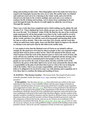 doing and teaching in that order. Most biographies end at the tomb, but Jesus has a
sequel to his biography because his story never ends. His earthly body was limited
and could not reach out to be a blessing to the whole world, and so he left the
church to be his body in the world to multiply and reach into every nation to
continue his life of doing and teaching. Acts is about Jesus continuing to do and
teach through his body the church. It could rightly be called the Acts of Jesus
Through His Apostles.
There was a work that Jesus completed and to which nothing can be added. He said
in John 17:4, "I have finished the work which you gave me to do.” When He died on
the cross He said, "It is finished" (John 19:30). He died for the sins of the world and
made atonement for all sin that people everywhere in the world could be saved by
faith in his finished work. But there was still the work of getting this message into
all the world, and there was still the work of loving people and meeting their needs
for time as well as eternity. This is the work that Acts records, and the work that
will go on until Jesus comes again. Jesus sent His Holy Spirit to empower the church
to continue to do and teach what he did while in his earthly body.
9. Acts makes it clear that the finished work of Christ on our behalf is still not
enough, for the good news of it must be taken to people so they can respond in faith
and put their trust in Jesus as their Savior. This is the mission of the church, and
what it means is that the work of the church is just as vital as the work of Jesus. His
work will not save until the work of the church is completed and the message of the
finished work of Jesus is communicated to lost people so they can be saved. Lost
people are not saved by the work of Jesus alone, but they need the work of the
church by the power of the Holy Spirit to be saved. Jesus entrusted the church with
a responsibility in the plan of salvation that is just as vital as his was in doing the
will of the Father. This is an awesome responsibility, and it means that every
believer is obligated to be involved in some way with missions and evangelism, for it
is by these that we continue the doing and teaching of Jesus.
10. BAR ES, "The former treatise - The former book. The Gospel of Luke is here
evidently intended. Greek: the former λόγος logos, meaning “a discourse,” or “a
narrative.”
O Theophilus - See the notes on Luk_1:3. Since this book was written to the same
individual as the former, it was evidently written with the same design to furnish an
authentic and full narrative of events concerning which there would be many imperfect
and exaggerated accounts. See Luk_1:1-4. Since these events pertained to the descent of
the Spirit, to the spread of the gospel, to the organization of the church, to the kind of
preaching by which the church was to be collected and organized, and as the facts in the
case constituted a full proof of the truth of the Christian religion, and the conduct of the
apostles would be a model for ministers and the church in all future times, it was of great
importance that a fair and full narrative of these things should be preserved. Luke was
the companion of Paul in his travels, and was an eye-witness of no small part of the
transactions recorded in this book. See Act_16:10, Act_16:17; Act_20:1-6; Acts 27; Acts
28. As an eye-witness, he was well qualified to make a record of the leading events of the
primitive church. And as he was the companion of Paul, he had every opportunity of
 