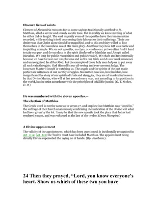 Obscure lives of saints
Clement of Alexandria recounts for us some sayings traditionally ascribed to St.
Matthias, all of a severe and sternly ascetic tone. But in reality we know nothing of what
he either did or taught. The vast majority even of the apostles have their names alone
recorded, while nothing is told concerning their labours or their sufferings. Their one
desire was that Christ alone should be magnified, and to this end they willed to lose
themselves in the boundless sea of His risen glory. And thus they have left us a noble and
inspiriting example. We are not apostles, martyrs, or confessors, yet we often find it hard
to take our part and do our duty in the spirit displayed by Matthias and Joseph called
Barsabas. We long for public recognition and public reward. We chafe and fret internally
because we have to bear our temptations and suffer our trials and do our work unknown
and unrecognised by all but God. Let the example of these holy men help us to put away
all such vain thoughts. God Himself is our all-seeing and ever-present Judge. The
Incarnate Master Himself is watching us. The angels and the spirits of the just made
perfect are witnesses of our earthly struggles. No matter how low, how humble, how
insignificant the story of our spiritual trials and struggles, they are all marked in heaven
by that Divine Master, who will at last reward every man, not according to his position in
the world, but in strict accordance with the principles of infallible justice. (G. T. Stokes,
D. D.)
He was numbered with the eleven apostles.—
The election of Matthias
The Greek word is not the same as in verses 17, and implies that Matthias was “voted in,”
the suffrage of the Church unanimously confirming the indication of the Divine will what
had been given by the lot. It may be that the new apostle took the place that Judas had
rendered vacant, and was reckoned as the last of the twelve. (Dean Plumptre.)
A Divine appointment
The validity of the appointment, which has been questioned, is incidentally recognised in
Act_2:14; Act_6:2; the Twelve must have included Matthias. The appointment being
directly Divine superseded the laying on of hands. (Bp. Jacobsen.).
24 Then they prayed, “Lord, you know everyone’s
heart. Show us which of these two you have
 