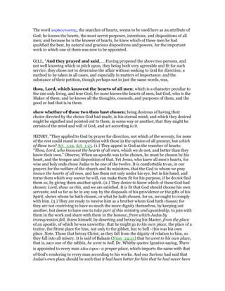 The word καρδιογνωστης, the searcher of hearts, seems to be used here as an attribute of
God; he knows the hearts, the most secret purposes, intentions, and dispositions of all
men; and because he is the knower of hearts, he knew which of these men he had
qualified the best, by natural and gracious dispositions and powers, for the important
work to which one of them was now to be appointed.
GILL, "And they prayed and said,.... Having proposed the above two persons, and
not well knowing which to pitch upon, they being both very agreeable and fit for such
service; they chose not to determine the affair without seeking to God for direction; a
method to be taken in all cases, and especially in matters of importance: and the
substance of their petition, though perhaps not in just the same words, was,
thou, Lord, which knowest the hearts of all men; which is a character peculiar to
the one only living, and true God; for none knows the hearts of men, but God, who is the
Maker of them; and he knows all the thoughts, counsels, and purposes of them, and the
good or bad that is in them:
shew whether of these two thou hast chosen; being desirous of having their
choice directed by the choice God had made, in his eternal mind; and which they desired
might be signified and pointed out to them, in some way or another, that they might be
certain of the mind and will of God, and act according to it.
HENRY, "They applied to God by prayer for direction, not which of the seventy, for none
of the rest could stand in competition with these in the opinion of all present, but which
of these two? Act_1:24, Act_1:25. (1.) They appeal to God as the searcher of hearts:
“Thou, Lord, who knowest the hearts of all men, which we do not, and better than they
know their own.” Observe, When an apostle was to be chosen, he must be chosen by his
heart, and the temper and disposition of that. Yet Jesus, who knew all men's hearts, for
wise and holy ends chose Judas to be one of the twelve. It is comfortable to us, in our
prayers for the welfare of the church and its ministers, that the God to whom we pray
knows the hearts of all men, and has them not only under his eye, but in his hand, and
turns them which way soever he will, can make them fit for his purpose, if he do not find
them so, by giving them another spirit. (2.) They desire to know which of these God had
chosen: Lord, show us this, and we are satisfied. It is fit that God should choose his own
servants; and so far as he in any way by the disposals of his providence or the gifts of his
Spirit, shows whom he hath chosen, or what he hath chosen, for us, we ought to comply
with him. (3.) They are ready to receive him as a brother whom God hath chosen; for
they are not contriving to have so much the more dignity themselves, by keeping out
another, but desire to have one to take part of this ministry and apostleship, to join with
them in the work and share with them in the honour, from which Judas by
transgression fell, threw himself, by deserting and betraying his Master, from the place
of an apostle, of which he was unworthy, that he might go to his own place, the place of a
traitor, the fittest place for him, not only to the gibbet, but to hell - this was his own
place. Note, Those that betray Christ, as they fall from the dignity of relation to him, so
they fall into all misery. It is said of Balaam (Num_24:25) that he went to his own place,
that is, says one of the rabbin, he went to hell. Dr. Whitby quotes Ignatius saying, There
is appointed to every man idios topos - a proper place, which imports the same with that
of God's rendering to every man according to his works. And our Saviour had said that
Judas's own place should be such that it had been better for him that he had never been
 