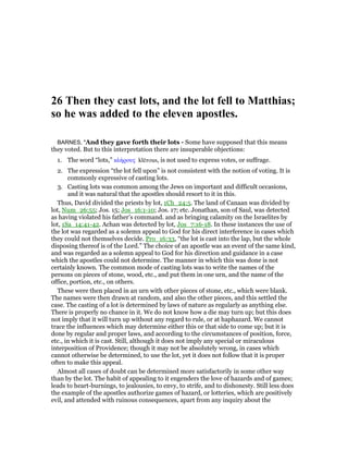 26 Then they cast lots, and the lot fell to Matthias;
so he was added to the eleven apostles.
BARNES, "And they gave forth their lots - Some have supposed that this means
they voted. But to this interpretation there are insuperable objections:
1. The word “lots,” κλήρους klērous, is not used to express votes, or suffrage.
2. The expression “the lot fell upon” is not consistent with the notion of voting. It is
commonly expressive of casting lots.
3. Casting lots was common among the Jews on important and difficult occasions,
and it was natural that the apostles should resort to it in this.
Thus, David divided the priests by lot, 1Ch_24:5. The land of Canaan was divided by
lot, Num_26:55; Jos. 15; Jos_16:1-10; Jos. 17; etc. Jonathan, son of Saul, was detected
as having violated his father’s command. and as bringing calamity on the Israelites by
lot, 1Sa_14:41-42. Achan was detected by lot, Jos_7:16-18. In these instances the use of
the lot was regarded as a solemn appeal to God for his direct interference in cases which
they could not themselves decide. Pro_16:33, “the lot is cast into the lap, but the whole
disposing thereof is of the Lord.” The choice of an apostle was an event of the same kind,
and was regarded as a solemn appeal to God for his direction and guidance in a case
which the apostles could not determine. The manner in which this was done is not
certainly known. The common mode of casting lots was to write the names of the
persons on pieces of stone, wood, etc., and put them in one urn, and the name of the
office, portion, etc., on others.
These were then placed in an urn with other pieces of stone, etc., which were blank.
The names were then drawn at random, and also the other pieces, and this settled the
case. The casting of a lot is determined by laws of nature as regularly as anything else.
There is properly no chance in it. We do not know how a die may turn up; but this does
not imply that it will turn up without any regard to rule, or at haphazard. We cannot
trace the influences which may determine either this or that side to come up; but it is
done by regular and proper laws, and according to the circumstances of position, force,
etc., in which it is cast. Still, although it does not imply any special or miraculous
interposition of Providence; though it may not be absolutely wrong, in cases which
cannot otherwise be determined, to use the lot, yet it does not follow that it is proper
often to make this appeal.
Almost all cases of doubt can be determined more satisfactorily in some other way
than by the lot. The habit of appealing to it engenders the love of hazards and of games;
leads to heart-burnings, to jealousies, to envy, to strife, and to dishonesty. Still less does
the example of the apostles authorize games of hazard, or lotteries, which are positively
evil, and attended with ruinous consequences, apart from any inquiry about the
 