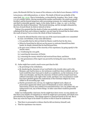 years, His Bowels Fell Out, by reason of his sickness; so he died of sore diseases; ‫בתחלאים‬
bethachaluim, with inflammations, or ulcers. The death of Herod was probably of the
same kind, Act_12:23. That of Aristobulus, as described by Josephus, War, book i. chap.
3, is of a similar nature. Having murdered his mother and brother, his mind was greatly
terrified, and his bowels being torn with excruciating torments, he voided much blood,
and died in miserable agonies. Again, in his Antiq. book xv. chap. 10., sect. 3, he thus
describes the death of Zenodorus: “His bowels bursting, and his strength exhausted by
the loss of much blood, he died at Antioch in Syria.”
Taking it for granted that the death of Judas was probably such as related above,
collating all the facts and evidences together, can any hope be formed that he died within
the reach of mercy? Let us review the whole of these transactions.
I. It must be allowed that his crime was one of the most inexcusable ever committed
by man: nevertheless, it has some alleviations.
1. It is possible that he did not think his Master could be hurt by the Jews.
2. When he found that he did not use his power to extricate himself from their
hands, he deeply relented that he had betrayed him.
3. He gave every evidence of the sincerity of his repentance, by going openly to the
Jewish rulers:
(1.) Confessing his own guilt;
(2.) asserting the innocence of Christ;
(3.) returning the money which he had received from them; and there
(4.) the genuineness of his regret was proved by its being the cause of his death.
But,
II. Judas might have acted a much worse part than he did:
1. By persisting in his wickedness.
2. By slandering the character of our Lord both to the Jewish rulers and to the
Romans; and, had he done so, his testimony would have been credited, and our
Lord would then have been put to death as a malefactor, on the testimony of one
of his own disciples; and thus the character of Christ and his Gospel must have
suffered extremely in the sight of the world, and these very circumstances would
have been pleaded against the authenticity of the Christian religion by every
infidel in all succeeding ages. And,
3. Had he persisted in his evil way, he might have lighted such a flame of
persecution against the infant cause of Christianity as must, without the
intervention of God, have ended in its total destruction: now, he neither did, nor
endeavored to do, any of these things. In other cases these would be powerful
pleadings.
Judas was indisputably a bad man; but he might have been worse: we may plainly see
that there were depths of wickedness to which he might have proceeded, and which were
prevented by his repentance. Thus things appear to stand previously to his end. But is
there any room for hope in his death? In answer to this it must be understood,
1. That there is presumptive evidence that he did not destroy himself; and,
2. That his repentance was sincere.
 
