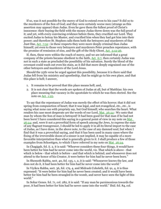 If so, was it not possible for the mercy of God to extend even to his case? It did so to
the murderers of the Son of God; and they were certainly worse men (strange as this
assertion may appear) than Judas. Even he gave them the fullest proof of Christ’s
innocence: their buying the field with the money Judas threw down was the full proof of
it; and yet, with every convincing evidence before them, they crucified our Lord. They
excited Judas to betray his Master, and crucified him when they had got him into their
power; and therefore St. Stephen calls them both the betrayers and murderers of that
Just One, Act_7:52 : in these respects they were more deeply criminal than Judas
himself; yet even to those very betrayers and murderers Peter preaches repentance, with
the promise of remission of sins, and the gift of the Holy Ghost, Act_3:12-26.
If, then, these were within the reach of mercy, and we are informed that a great
company of the priests became obedient to the faith, Act_6:7, then certainly Judas was
not in such a state as precluded the possibility of his salvation. Surely the blood of the
covenant could wash out even his stain, as it did that more deeply engrained one of the
other betrayers and murderers of the Lord Jesus.
Should the 25th verse be urged against this possibility, because it is there said that
Judas fell from his ministry and apostleship, that he might go to his own place, and that
this place is hell; I answer,
1. It remains to be proved that this place means hell; and,
2. It is not clear that the words are spoken of Judas at all, but of Matthias: his own
place meaning that vacancy in the apostolate to which he was then elected. See the
note on Act_1:25.
To say that the repentance of Judas was merely the effect of his horror; that it did not
spring from compunction of heart; that it was legal, and not evangelical, etc., etc., is
saying what none can with propriety say, but God himself, who searches the heart. What
renders his case most desperate are the words of our Lord, Mat_26:24 : Wo unto that
man by whom the Son of man is betrayed! It had been good for that man if he had not
been born! I have considered this saying in a general point of view in my note on Mat_
26:24; and, were it not a proverbial form of speech among the Jews, to express the state
of any flagrant transgressor, I should be led to apply it in all its literal import to the case
of Judas, as I have done, in the above note, to the case of any damned soul; but when I
find that it was a proverbial saying, and that it has been used in many cases where the
fixing of the irreversible doom of a sinner is not implied, it may be capable of a more
favorable interpretation than what is generally given to it. I shall produce a few of those
examples from Schoettgen, to which I have referred in my note on Mat_26:24.
In Chagigah, fol. ii. 2, it is said: “Whoever considers these four things, it would have
been better for him had he never come into the world, viz. That which is above - that
which is below - that which is before - and that which is behind; and whosoever does not
attend to the honor of his Creator, it were better for him had he never been born.”
In Shemoth Rabba, sect. 40, fol. 135, 1, 2, it is said: “Whosoever knows the law, and
does not do it, it had been better for him had he never come into the world.”
In Viyikra Rabba, sect. 36, fol. 179, 4, and Midrash Coheleth, fol. 91, 4, it is thus
expressed: “It were better for him had he never been created; and it would have been
better for him had he been strangled in the womb, and never have seen the light of this
world.”
In Sohar Genes. fol. 71, col. 282, it is said: “If any man be parsimonious towards the
poor, it had been better for him had he never came into the world.” Ibid. fol. 84, col.
 