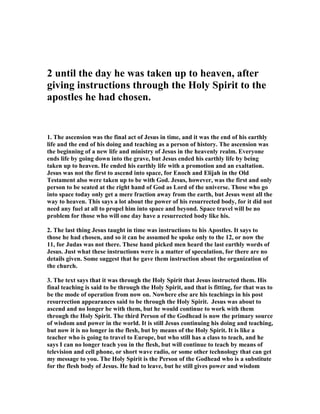 2 until the day he was taken up to heaven, after
giving instructions through the Holy Spirit to the
apostles he had chosen.
1. The ascension was the final act of Jesus in time, and it was the end of his earthly
life and the end of his doing and teaching as a person of history. The ascension was
the beginning of a new life and ministry of Jesus in the heavenly realm. Everyone
ends life by going down into the grave, but Jesus ended his earthly life by being
taken up to heaven. He ended his earthly life with a promotion and an exaltation.
Jesus was not the first to ascend into space, for Enoch and Elijah in the Old
Testament also were taken up to be with God. Jesus, however, was the first and only
person to be seated at the right hand of God as Lord of the universe. Those who go
into space today only get a mere fraction away from the earth, but Jesus went all the
way to heaven. This says a lot about the power of his resurrected body, for it did not
need any fuel at all to propel him into space and beyond. Space travel will be no
problem for those who will one day have a resurrected body like his.
2. The last thing Jesus taught in time was instructions to his Apostles. It says to
those he had chosen, and so it can be assumed he spoke only to the 12, or now the
11, for Judas was not there. These hand picked men heard the last earthly words of
Jesus. Just what these instructions were is a matter of speculation, for there are no
details given. Some suggest that he gave them instruction about the organization of
the church.
3. The text says that it was through the Holy Spirit that Jesus instructed them. His
final teaching is said to be through the Holy Spirit, and that is fitting, for that was to
be the mode of operation from now on. owhere else are his teachings in his post
resurrection appearances said to be through the Holy Spirit. Jesus was about to
ascend and no longer be with them, but he would continue to work with them
through the Holy Spirit. The third Person of the Godhead is now the primary source
of wisdom and power in the world. It is still Jesus continuing his doing and teaching,
but now it is no longer in the flesh, but by means of the Holy Spirit. It is like a
teacher who is going to travel to Europe, but who still has a class to teach, and he
says I can no longer teach you in the flesh, but will continue to teach by means of
television and cell phone, or short wave radio, or some other technology that can get
my message to you. The Holy Spirit is the Person of the Godhead who is a substitute
for the flesh body of Jesus. He had to leave, but he still gives power and wisdom
 