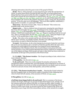 obtaining information about the great events of the gospel of Christ.
Of all - That is, of the principal, or most important parts of the life and doctrines of
Christ. It cannot mean that he recorded all that Jesus did, as he had omitted many
things that have been preserved by the other evangelists. The word “all” is frequently
thus used to denote the most important or material facts. See Act_13:10; 1Ti_1:16; Jam_
1:2; Mat_2:3; Mat_3:5; Act_2:5; Rom_11:26; Col_1:6. In each of these places the word
here translated “all” occurs in the original, and means “many, a large part, the principal
portion.” It has the same use in all languages. “This word often signifies, indefinitely, a
large portion or number, or a great part” (Webster).
That Jesus - The Syriac Version adds, “Jesus our Messiah.” This version was
probably made in the second century.
Began to do ... - This is a Hebrew form of expression; meaning the same thing as
that Jesus did and taught. See Gen_9:20, “Noah began to be a farmer,” that is, was a
farmer. Gen_2:3, in the Septuagint: “Which God began to create and make”; in the
Hebrew, “which God created and made.” Mar_4:7, “began to send them forth by two and
two,” that is, sent them forth. See also Mar_10:32; Mar_14:65, “And some began to spit
on him”; in the parallel place in Mat_26:67, “they did spit in his face.”
To do - This refers to his miracles and his acts of benevolence, including all that he
did for man’s salvation. It probably includes, therefore, his sufferings, death, and
resurrection, as a part of what he has done to save people.
To teach - His doctrines. As the writer had given an account of what the Lord Jesus
did, so he was now about to give a narrative of what his apostles did in the same cause,
that thus the world might be in possession of an inspired record respecting the
establishment of the Christian church. The record of these events preserved in the
sacred narrative is one of the greatest blessings that God has conferred on mankind; and
one of the highest privileges which people can enjoy is that which has been conferred so
abundantly on this age in the possession of the Word of God.
11. CLARKE, "The former treatise - The Gospel according to Luke, which is here
most evidently intended.
O Theophilus - See the note on Luk_1:3.
To do and teach - These two words comprise his miracles and sermons. This
introduction seems to intimate that, as he had already in his Gospel given an account of
the life and actions of our Lord, so in this second treatise he was about to give an account
of the lives and acts of some of the chief apostles, such as Peter and Paul.
12. GILL, "The former treatise have I made,.... Meaning the Gospel written by
him the Evangelist Luke, for from that he makes a transition to this, beginning here
where he there left off; namely, at the ascension of Christ; see Luk_24:51.
O Theophilus; See Gill on Luk_1:3.
of all that Jesus began both to do and teach. This is a summary of his former
treatise, his Gospel, which gave an account of what Christ began to do, and did; not of
the common and private actions of his life; or of what was done, either in public, or
private, throughout the whole of his life; for excepting that of his disputing with the
doctors at twelve years of age, no account is given by him of what he did, till he was
about thirty years of age; but of his extraordinary actions, of the miracles he wrought;
 