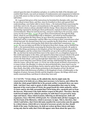 entered upon his state of exaltation and glory, to confirm the faith of his disciples and
comfort their hearts, was such an instance of condescension and compassion to believers
as may fully assure us that we have a high priest that is touched with the feeling of our
infirmities.
III. A general hint given of the instructions he furnished his disciples with, now that
he was about to leave them, and they, since he breathed on them and opened their
understandings, were better able to receive them. 1. He instructed them concerning the
work they were to do: He gave commandments to the apostles whom he had chosen.
Note, Christ's choice is always attended with his charge. Those whom he elected into the
apostleship expected he should give them preferments, instead of which he gave them
commandments. When he took his journey, and gave authority to his servants, and to
every one his work (Mar_13:34), he gave them commandments through the Holy
Ghost, which he was himself filled with as Mediator, and which he had breathed into
them. In giving them the Holy Ghost, he gave them his commandments; for the
Comforter will be a commander; and his office was to bring to their remembrance what
Christ had said. He charged those that were apostles by the Holy Ghost; so the words
are placed. It was their receiving the Holy Ghost that sealed their commission, Joh_
20:22. He was not taken up till after he had given them their charge, and so finished his
work. 2. He instructed them concerning the doctrine they were to preach: He spoke to
them of the things pertaining to the kingdom of God. He had given them a general idea
of that kingdom, and the certain time it should be set up in the world (in his parable,
Mk. 13), but here he instructed them more in the nature of it, as a kingdom of grace in
this world and of glory in the other, and opened to them that covenant which is the great
charter by which it is incorporated. Now this was intended, (1.) To prepare them to
receive the Holy Ghost, and to go through that which they were designed for. He tells
them in secret what they must tell the world; and they shall find that the Spirit of truth,
when he comes, will say the same. (2.) To be one of the proofs of Christ's resurrection; so
it comes in here; the disciples, to whom he showed himself alive, knew that it was he,
not only by what he showed them, but by what he said to them. None but he could speak
thus clearly, thus fully, of the things pertaining to the kingdom of God. He did not
entertain them with discourses of politics or the kingdoms of men, of philosophy or the
kingdom of nature, but pure divinity and the kingdom of grace, the things which most
nearly concerned them, and those to whom they were sent.
12. CALVI , "3.Unto whom, etc He addeth this, that he might make the
resurrection to be believed, as a thing most necessary to be known, and without the
which the whole gospel falleth fiat to the ground, neither remaineth there any more
faith. And that I may omit to speak of other discommodities that come by being
ignorant of the resurrection of Christ, the gospel loseth his whole authority, unless
we know and be also fully persuaded that Christ being alive, speaketh unto us from
the heavens. Whereunto Luke hath chiefest respect in this place. Therefore, that the
truth hereof might not be called in question, he saith that it was proved by many
signs and tokens. Those which Erasmus, following an old interpreter, doth call
arguments, I have TRA SLATED proofs. For Aristotle doth call that τεκµηριον, in
the first book of his Rhetorics, which is necessary in signs. This is, therefore, that
which I said before, that Christ did make manifest his resurrection unto his apostles
by evident tokens, which did serve instead of necessary proofs, lest they should
doubt of the same. Furthermore, he doth not reckon up those tokens and signs,
saving only that he saith, that Christ did appear unto them about the space of a
 