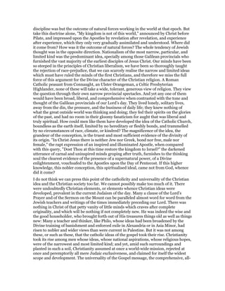 discipline was but the outcome of natural forces working in the world at that epoch. But
take this doctrine alone, "My kingdom is not of this world," announced by Christ before
Pilate, and impressed upon the Apostles by revelation after revelation, and experience
after experience, which they only very gradually assimilated and understood. Where did
it come from? How was it the outcome of natural forces? The whole tendency of Jewish
thought was in the opposite direction. Nationalism of the most narrow, particular, and
limited kind was the predominant idea, specially among those Galilean provincials who
furnished the vast majority of the earliest disciples of Jesus Christ. Our minds have been
so steeped in the principles of Christian liberalism, we have been so thoroughly taught
the rejection of race-prejudice, that we can scarcely realise the narrow and limited ideas
which must have ruled the minds of the first Christians, and therefore we miss the full
force of this argument for the Divine character of the Christian religion. A Roman
Catholic peasant from Connaught, an Ulster Orangeman, a Celtic Presbyterian
Highlander, none of these will take a wide, tolerant, generous view of religion. They view
the question through their own narrow provincial spectacles. And yet any one of them
would have been broad, liberal, and comprehensive when contrasted with the tone and
thought of the Galilean provincials of our Lord’s day. They lived lonely, solitary lives,
away from the din, the pressure, and the business of daily life; they knew nothing of
what the great outside world was thinking and doing; they fed their spirits on the glories
of the past, and had no room in their gloomy fanaticism for aught that was liberal and
truly spiritual. How could men like them have developed the idea of the Catholic Church,
boundless as the earth itself, limited by no hereditary or fleshly bonds, and trammelled
by no circumstances of race, climate, or kindred? The magnificence of the idea, the
grandeur of the conception, is the truest and most sufficient evidence of the divinity of
its origin. "In Christ Jesus there is neither Jew nor Greek, bond nor free, male nor
female," the rapt expression of an inspired and illuminated Apostle, when compared
with this query, "Dost Thou at this time restore the kingdom to Israel?" the darkened
utterance of carnal and uninspired minds groping after truth, furnishes to the thinking
soul the clearest evidence of the presence of a supernatural power, of a Divine
enlightenment, vouchsafed to the Apostles upon the Day of Pentecost. If this higher
knowledge, this nobler conception, this spiritualised ideal, came not from God, whence
did it come?
I do not think we can press this point of the catholicity and universality of the Christian
idea and the Christian society too far. We cannot possibly make too much of it. There
were undoubtedly Christian elements, or elements whence Christian ideas were
developed, prevalent in the current Judaism of the day. Many a clause of the Lord’s
Prayer and of the Sermon on the Mount can be paralleled almost word for word from the
Jewish teachers and writings of the times immediately preceding our Lord. There was
nothing in Christ of that petty vanity of little minds which craves after complete
originality, and which will be nothing if not completely new. He was indeed the wise and
the good householder, who brought forth out of His treasures things old as well as things
new: Many a teacher and thinker, like Philo, whose ideas had been broadened by the
Divine training of banishment and enforced exile in Alexandria or in Asia Minor, had
risen to nobler and wider views than were current in Palestine. But it was not among
these, or such as these, that the catholic ideas of the gospel took their rise. Christianity
took its rise among men whose ideas, whose national aspirations, whose religious hopes,
were of the narrowest and most limited kind; and yet, amid such surroundings and
planted in such a soil, Christianity assumed at once a world-wide mission, rejected at
once and peremptorily all mere Judaic exclusiveness, and claimed for itself the widest
scope and development. The universality of the Gospel message, the comprehensive, all-
 