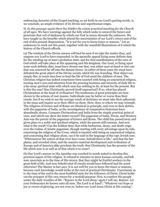 embracing character of the Gospel teaching, as set forth in our Lord’s parting words, is,
we conclude, an ample evidence of its Divine and superhuman origin.
II. In this passage again there lies hidden the wisest practical teaching for the Church
of all ages. We have warnings against the folly which seeks to unravel the future and
penetrate that veil of darkness by which our God in mercy shrouds the unknown. We
have taught us the benefits which attend the uncertainties of our Lord’s return and of the
end of this present dispensation. "It is not for you to know times or seasons." Let us
endeavour to work out this point, together with the manifold illustrations of it which the
history of the Church affords.
(a) The wisdom of the Divine answer will best be seen if we take the matter thus, and
suppose our Lord to have responded, to the apostolic appeal fixing some definite date
for the winding-up of man’s probation state, and for that manifestation of the sons of
God which will take place at His appearing and His kingdom. Our Lord, in fixing upon
some such definite date, must have chosen one that, was either near at hand or else one
that was removed far off into the distant future. In either of these cases He must have
defeated the great object of the Divine society which He was founding. That object was
simply this, to teach men how to lead the life of God amid the children of men. The
Christian religion has indeed sometimes been taunted with being an unpractical religion,
turning men’s eyes and attention from the pressing business and interests of daily life to
a far-away spiritual state with which man has nothing to do, at least for the present. But
is this the case? Has Christianity proved itself unpractical? If so, what has placed
Christendom at the head of civilisation? The tendencies of great principles are best
shown in the actions of vast masses. Individuals may be better or worse than their
creeds, but if we wish to see the average result of doctrines we must take their adherents
in the mass and inquire as to their effect on them. Here, then, is-where we may triumph.
The religions of Greece and of Rome are identical in principle, and even in their deities,
with the paganism of India, as the investigations of comparative historians have
abundantly shown. Compare Christendom and India from the simply practical point of
view, and which can show the better record? The paganism of India, Persia, and Western
Asia was the parent of the paganism of Greece and Rome. The child has passed away and
given place to a noble and spiritual religion, while the parent still remains. And now
what is the result? Can the boldest deny that while barbarism, decay, and death reign
over the realms of Asiatic paganism, though starting with every advantage upon its side,
concerning the religion of the Cross, which is taunted with being an unpractical religion,
and concerning that religion alone, can it be said in the language of the rapt Jewish seer,
"Wheresoever the waters of that river have come, behold there is life," and that the fair
plains, and crowded cities, and the massive material development and civilisation of
Europe and of America alike proclaim the truth, that Christianity has the promise of the
life which now is as well as of that which is to come?
(b) Our Lord’s answer to His Apostles was couched in words suited to develop this
practical aspect of His religion. It refused to minister to mere human curiosity, and left
men uncertain as to the time of His return, that they might be fruitful workers in the
great field of life. And now behold what ill results would have followed had He acted
otherwise! The Master in fact says, It is not well for you to know the times or seasons,
because such knowledge would strike at the root of practical Christianity. Uncertainty as
to the time of the end is the most healthful state for the followers of Christ. Christ holds
out the prospect of His own return for a twofold purpose: first, to comfort His people
under the daily troubles of life -"Rejoice in the Lord alway: again I will say, Rejoice. Let
your forbearance be known unto all men. The Lord is at hand"; "Whatever our hope or
joy or crown of glorying, are not even ye, before our Lord Jesus Christ at His coming";
 