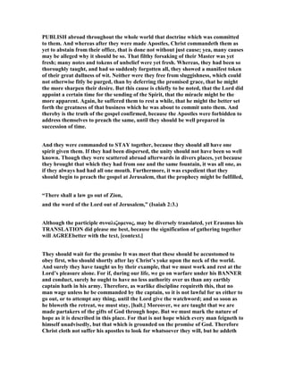 PUBLISH abroad throughout the whole world that doctrine which was committed
to them. And whereas after they were made Apostles, Christ commandeth them as
yet to abstain from their office, that is done not without just cause; yea, many causes
may be alleged why it should be so. That filthy forsaking of their Master was yet
fresh; many notes and tokens of unbelief were yet fresh. Whereas, they had been so
thoroughly taught, and had so suddenly forgotten all, they showed a manifest token
of their great dullness of wit. either were they free from sluggishness, which could
not otherwise fitly be purged, than by deferring the promised grace, that he might
the more sharpen their desire. But this cause is chiefly to be noted, that the Lord did
appoint a certain time for the sending of the Spirit, that the miracle might be the
more apparent. Again, he suffered them to rest a while, that he might the better set
forth the greatness of that business which he was about to commit unto them. And
thereby is the truth of the gospel confirmed, because the Apostles were forbidden to
address themselves to preach the same, until they should be well prepared in
succession of time.
And they were commanded to STAY together, because they should all have one
spirit given them. If they had been dispersed, the unity should not have been so well
known. Though they were scattered abroad afterwards in divers places, yet because
they brought that which they had from one and the same fountain, it was all one, as
if they always had had all one mouth. Furthermore, it was expedient that they
should begin to preach the gospel at Jerusalem, that the prophecy might be fulfilled,
“There shall a law go out of Zion,
and the word of the Lord out of Jerusalem,” (Isaiah 2:3.)
Although the participle συναλιζοµενος, may be diversely translated, yet Erasmus his
TRA SLATIO did please me best, because the signification of gathering together
will AGREEbetter with the text, [context.]
They should wait for the promise It was meet that these should be accustomed to
obey first, who should shortly after lay Christ’s yoke upon the neck of the world.
And surely they have taught us by their example, that we must work and rest at the
Lord’s pleasure alone. For if, during our life, we go on warfare under his BA ER
and conduct, surely he ought to have no less authority over us than any earthly
captain hath in his army. Therefore, as warlike discipline requireth this, that no
man wage unless he be commanded by the captain, so it is not lawful for us either to
go out, or to attempt any thing, until the Lord give the watchword; and so soon as
he bloweth the retreat, we must stay, [halt.] Moreover, we are taught that we are
made partakers of the gifts of God through hope. But we must mark the nature of
hope as it is described in this place. For that is not hope which every man feigneth to
himself unadvisedly, but that which is grounded on the promise of God. Therefore
Christ cloth not suffer his apostles to look for whatsoever they will, but he addeth
 