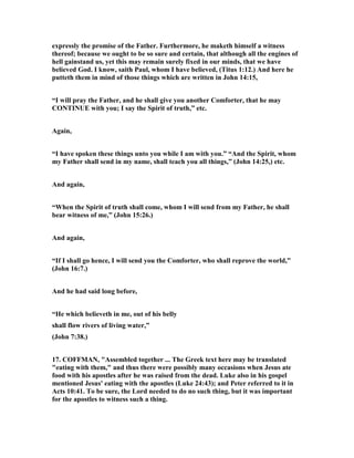 expressly the promise of the Father. Furthermore, he maketh himself a witness
thereof; because we ought to be so sure and certain, that although all the engines of
hell gainstand us, yet this may remain surely fixed in our minds, that we have
believed God. I know, saith Paul, whom I have believed, (Titus 1:12.) And here he
putteth them in mind of those things which are written in John 14:15,
“I will pray the Father, and he shall give you another Comforter, that he may
CO TI UE with you; I say the Spirit of truth,” etc.
Again,
“I have spoken these things unto you while I am with you.” “And the Spirit, whom
my Father shall send in my name, shall teach you all things,” (John 14:25,) etc.
And again,
“When the Spirit of truth shall come, whom I will send from my Father, he shall
bear witness of me,” (John 15:26.)
And again,
“If I shall go hence, I will send you the Comforter, who shall reprove the world,”
(John 16:7.)
And he had said long before,
“He which believeth in me, out of his belly
shall flow rivers of living water,”
(John 7:38.)
17. COFFMA , "Assembled together ... The Greek text here may be translated
"eating with them," and thus there were possibly many occasions when Jesus ate
food with his apostles after he was raised from the dead. Luke also in his gospel
mentioned Jesus' eating with the apostles (Luke 24:43); and Peter referred to it in
Acts 10:41. To be sure, the Lord needed to do no such thing, but it was important
for the apostles to witness such a thing.
 