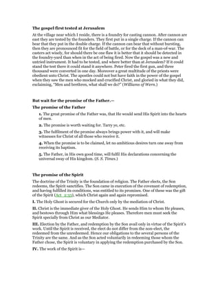 The gospel first tested at Jerusalem
At the village near which I reside, there is a foundry for casting cannon. After cannon are
east they are tested by the founders. They first put in a single charge. If the cannon can
bear that they put in the double charge. If the cannon can bear that without bursting,
then they are pronounced fit for the field of battle, or for the deck of a man-of-war. The
casters act wisely, for should there be one flaw it is better that it should be detected in
the foundry-yard than when in the act of being fired. Now the gospel was a new and
untried instrument. It had to be tested, and where better than at Jerusalem? If it could
stand the test there it could stand it anywhere. Peter fired the first gun, and three
thousand were converted in one day. Moreover a great multitude of the priests were
obedient unto Christ. The apostles could not but have faith in the power of the gospel
when they saw the men who mocked and crucified Christ, and gloried in what they did,
exclaiming, “Men and brethren, what shall we do?” (Williams of Wern.)
But wait for the promise of the Father.—
The promise of the Father
1. The great promise of the Father was, that He would send His Spirit into the hearts
of men.
2. The promise is worth waiting for. Tarry ye, etc.
3. The fulfilment of the promise always brings power with it, and will make
witnesses for Christ of all those who receive it.
4. When the promise is to be claimed, let no ambitious desires turn one away from
receiving its baptism.
5. The Father, in His own good time, will fulfil His declarations concerning the
universal sway of His kingdom. (S. S. Times.)
The promise of the Spirit
The doctrine of the Trinity is the foundation of religion. The Father elects, the Son
redeems, the Spirit sanctifies. The Son came in execution of the covenant of redemption,
and having fulfilled its conditions, was entitled to its promises. One of these was the gift
of the Spirit (Act_2:33), which Christ again and again repromised.
I. The Holy Ghost is secured for the Church only by the mediation of Christ.
II. Christ is the immediate giver of the Holy Ghost. He sends Him to whom He pleases,
and bestows through Him what blessings He pleases. Therefore men must seek the
Spirit specially from Christ as our Mediator.
III. Election by the Father, and redemption by the Son avail only in virtue of the Spirit’s
work. Until the Spirit is received, the elect do not differ from the non-elect, the
redeemed from the unredeemed. Hence our obligations to the several persons of the
Trinity are the same. And as the Son acted voluntarily in redeeming those whom the
Father chose, the Spirit is voluntary in applying the redemption purchased by the Son.
IV. The work of the Spirit is—
 