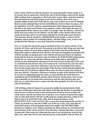 Luke’s mind. Truth it is, that the manners of a good and godly teacher ought so to
be framed, that he speak first with his life, then with his tongue, otherwise he should
differ nothing from a stage-player. But Luke hath respect rather unto that which he
had said about the end of his gospel, (Luke 24:19,) namely, that Christ was a
prophet mighty in deed and word, that is, such a one as did excel no less I DEEDS
than in words; although there be but small difference betwixt these two places. For
the mightiness of works which is commended there doth belong unto his miracles,
but this, to do, doth reach further in my opinion, namely, that under the same are
comprehended all the famous acts which were proper unto his ministry, wherein his
death and resurrection are the chiefest. For the office of the Messias did not only
consist in doctrine, but it was also behoveful that he should make peace between
God and man, that he should be a REDEEMER of the people, a restorer of the
kingdom, and an author of everlasting felicity. All these things, I say, as they were
promised of the Messias, so were they looked for at his hands.
ow we see that the sum of the gospel consisteth of these two parts, namely, of the
doctrine of Christ, and of his acts; forasmuch as he did not only bring unto men that
embassage which was given him in charge of his Father, but also performed all
things that could be required of the Messias. He began his kingdom, he pacified God
with his sacrifice, he purged man’s sins with his own precious blood, he subdued
death and the devil, he restored us unto true liberty, he PURCHASED righteousness
and life for us. And to the end that whatsoever he either did or said might be
certain, he proved himself by miracles to be the Son of God. So that this word, to do,
is extended unto his miracles also; but it must not be restrained only unto the same.
Here must we note, that those which have only the bare knowledge of the history
have not the gospel; unless the knowledge of the doctrine which maketh manifest the
fruits of the acts of Christ be adjoined thereunto. For this is a holy knot which no
man may dissolve. Therefore, whensoever mention is made of the doctrine of Christ,
let us learn to adjoin thereunto his works, as seals whereby the truth thereof is
established and CO FIRMED, and the effect declared. Furthermore, that we may
reap commodity by his death and resurrection, and also that miracles may have
their use, we must always have respect unto him that speaketh. For this is the true
rule of Christianity.
1.Of all things which he began I do not greatly mislike the interpretation which
some give of this place that Luke said rather of all than all; because it is possible in
some measure to intreat of the works and doctrine of Christ, but to set down the
whole course, that the narration may be perfect, were a matter of great (18) weight.
Like as John doth declare that the world could not contain the books, (John 21:25.)
That is also to be noted that Luke saith, that he began his history at the
BEGI I G of the works of Christ. But so soon as he hath declared the nativity of
Christ, he passeth over unto the twelfth year of his age (Luke 2:42;) and after he
had briefly spoken of his disputation had in the temple with THE DOCTORS,
passing over eighteen years without speaking any thing of them, he entereth [on] the
just narration of the works of Christ. It is, therefore, manifest that those works and
sayings only which make any thing unto the sum of our salvation are noted in this
place. For, after that Christ came abroad into the world clothed with our flesh, he
 